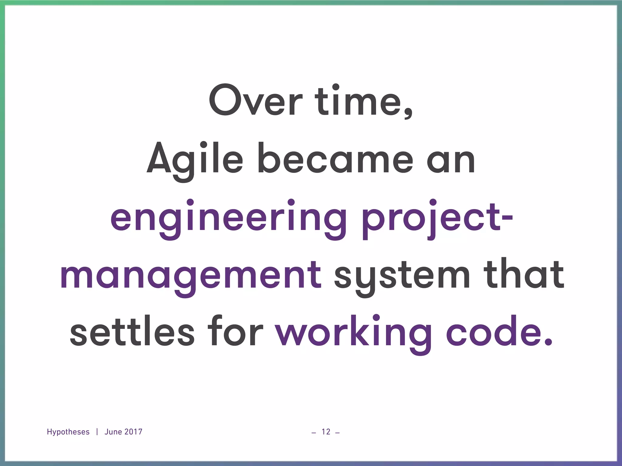 Hypotheses | June 2017 _ _12
Over time,  
Agile became an  
engineering project-
management system that
settles for working code.
 