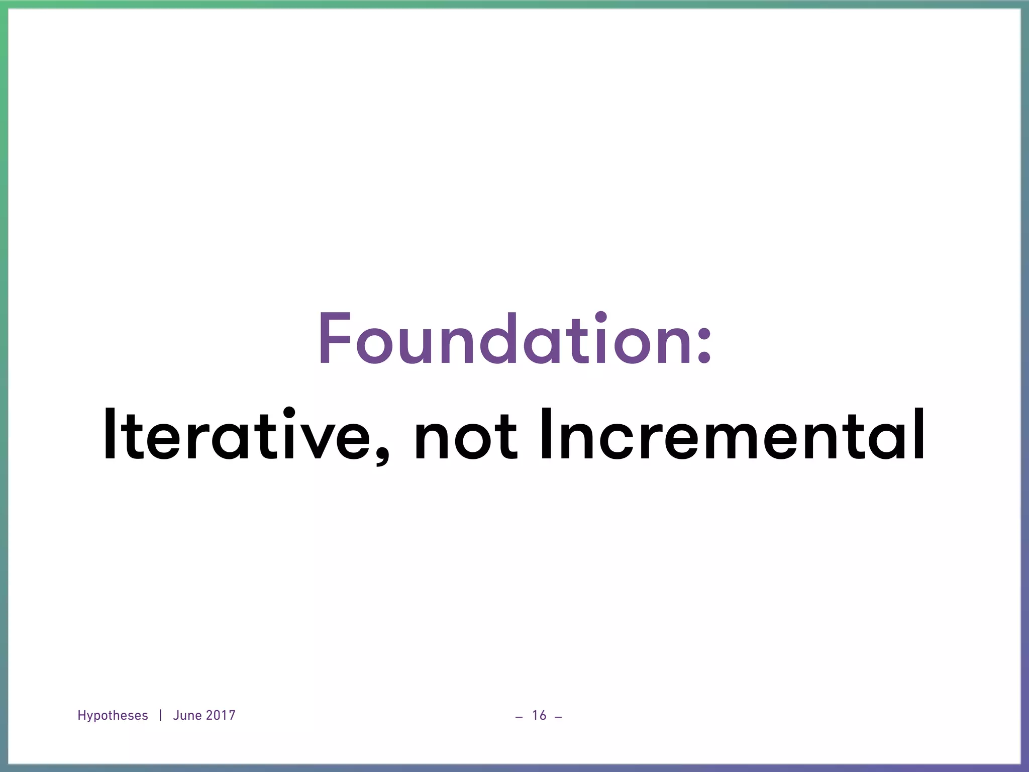 Hypotheses | June 2017 _ _16
Foundation:
Iterative, not Incremental
 