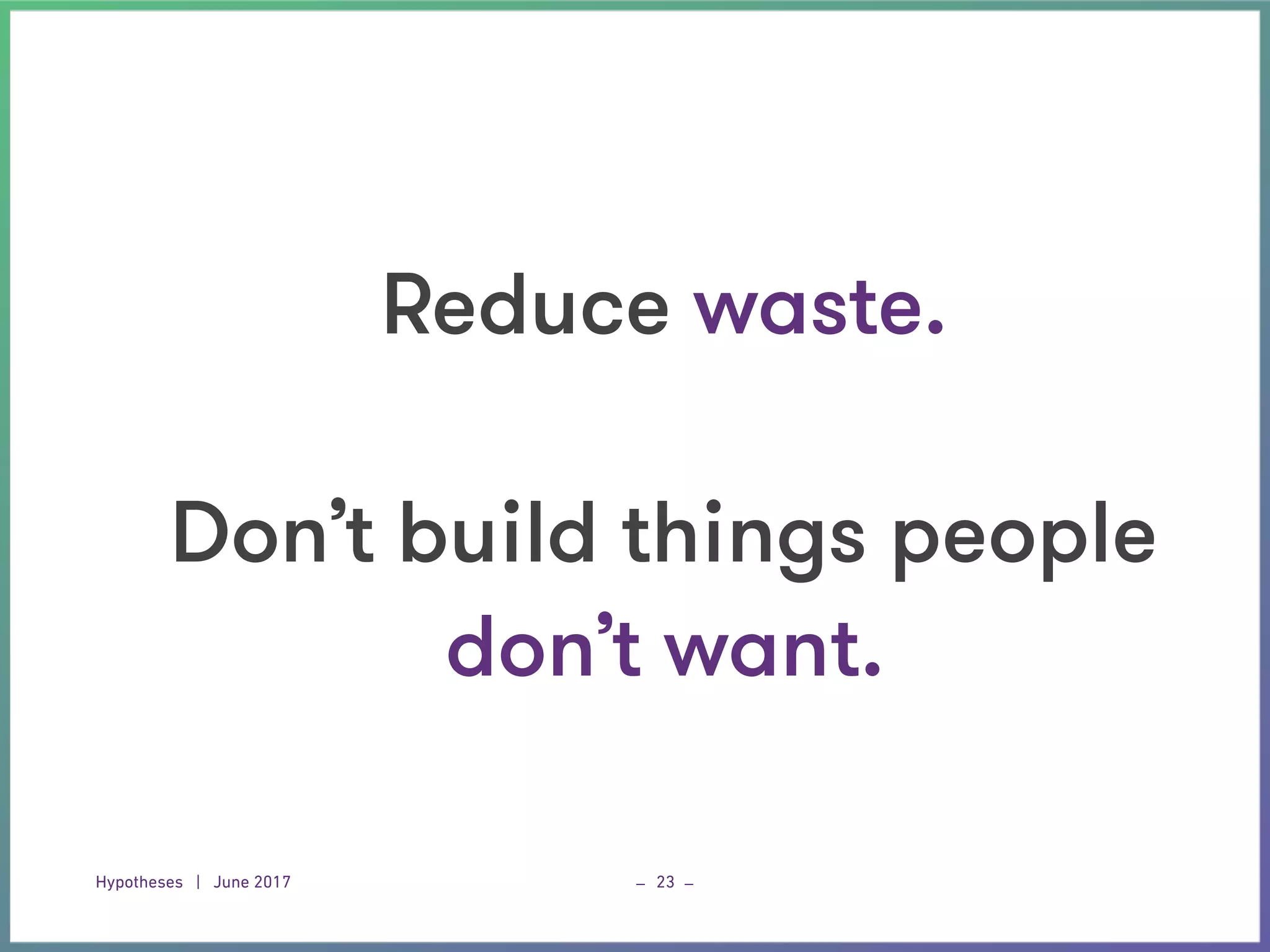 Hypotheses | June 2017 _ _23
Reduce waste. 
 
Don’t build things people
don’t want.
 