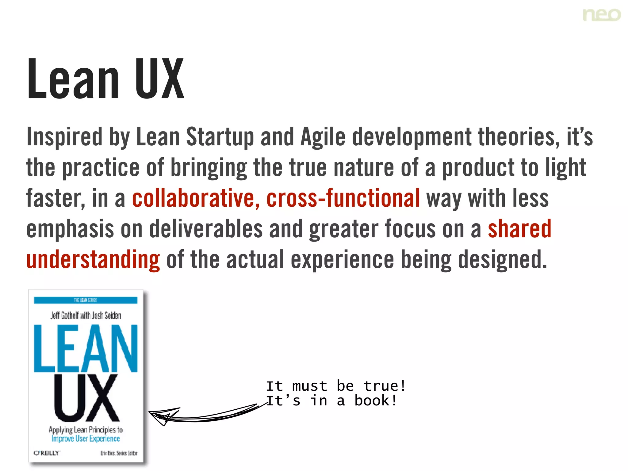 Lean UX
Inspired by Lean Startup and Agile development theories, it’s
the practice of bringing the true nature of a product to light
faster, in a collaborative, cross-functional way with less
emphasis on deliverables and greater focus on a shared
understanding of the actual experience being designed.
It must be true!	
It’s in a book!
 