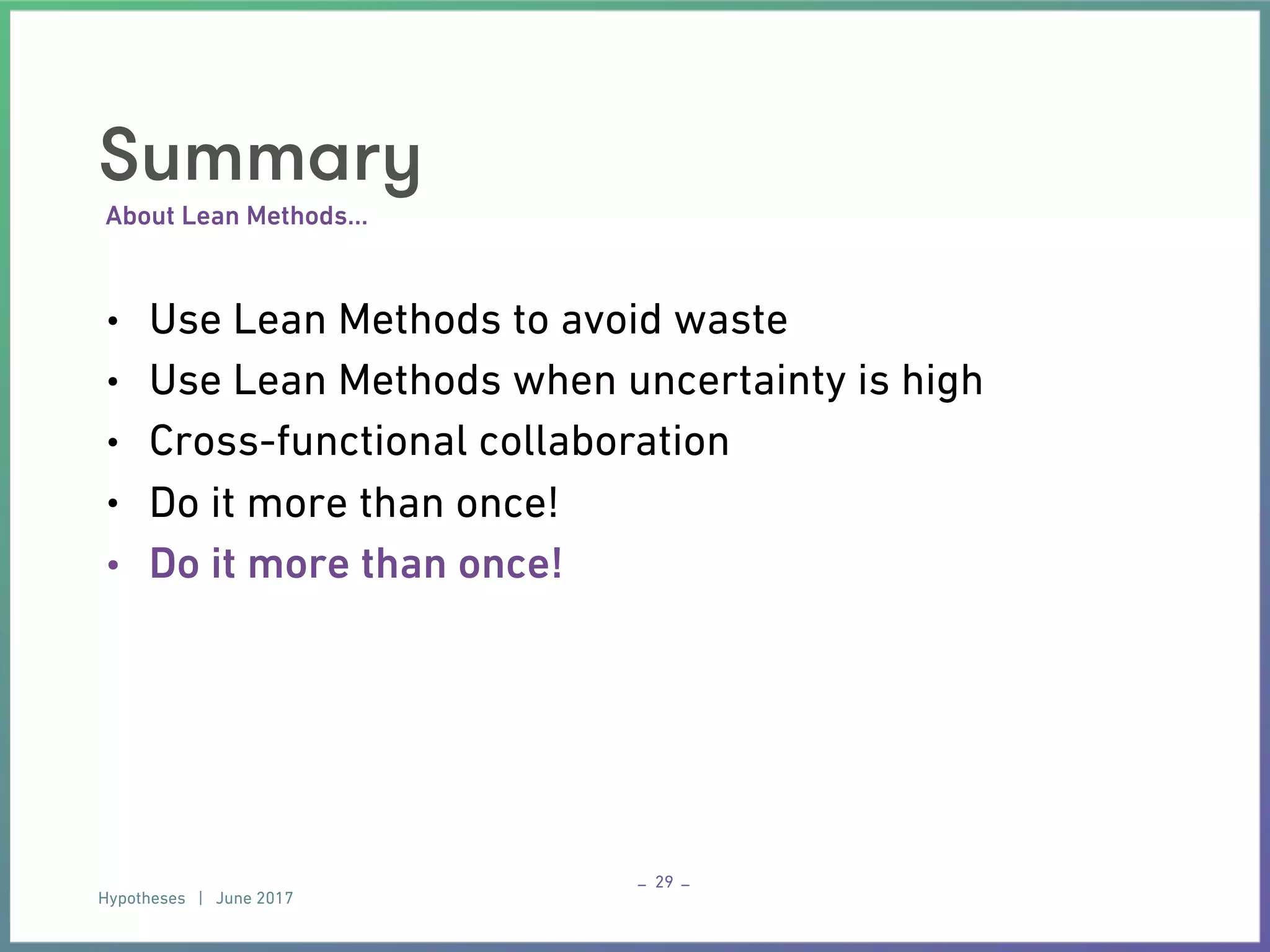 Hypotheses | June 2017
– –
About Lean Methods…
Summary
• Use Lean Methods to avoid waste
• Use Lean Methods when uncertainty is high
• Cross-functional collaboration
• Do it more than once!
• Do it more than once!
29
 