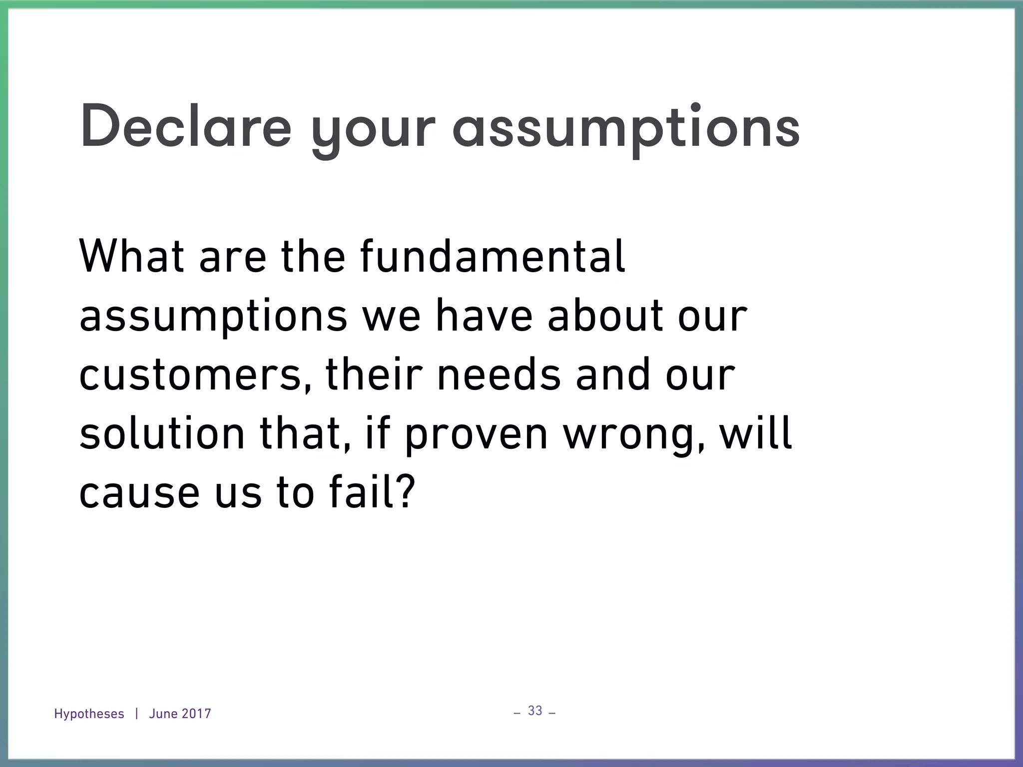 Hypotheses | June 2017 – –
Declare your assumptions
33
What are the fundamental
assumptions we have about our
customers, their needs and our
solution that, if proven wrong, will
cause us to fail?
 