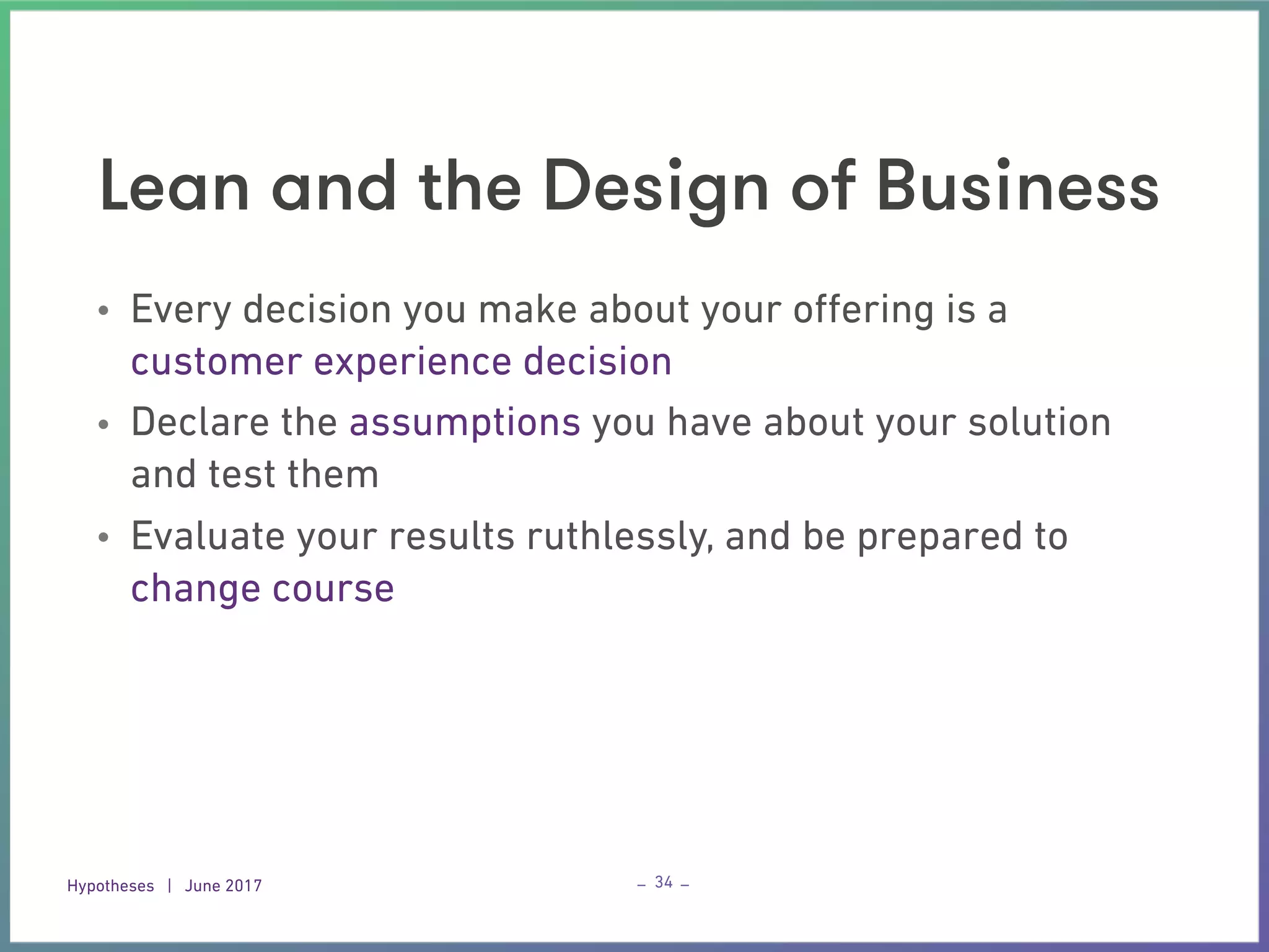 Hypotheses | June 2017 – –
Lean and the Design of Business
34
• Every decision you make about your oﬀering is a
customer experience decision
• Declare the assumptions you have about your solution
and test them
• Evaluate your results ruthlessly, and be prepared to
change course
 