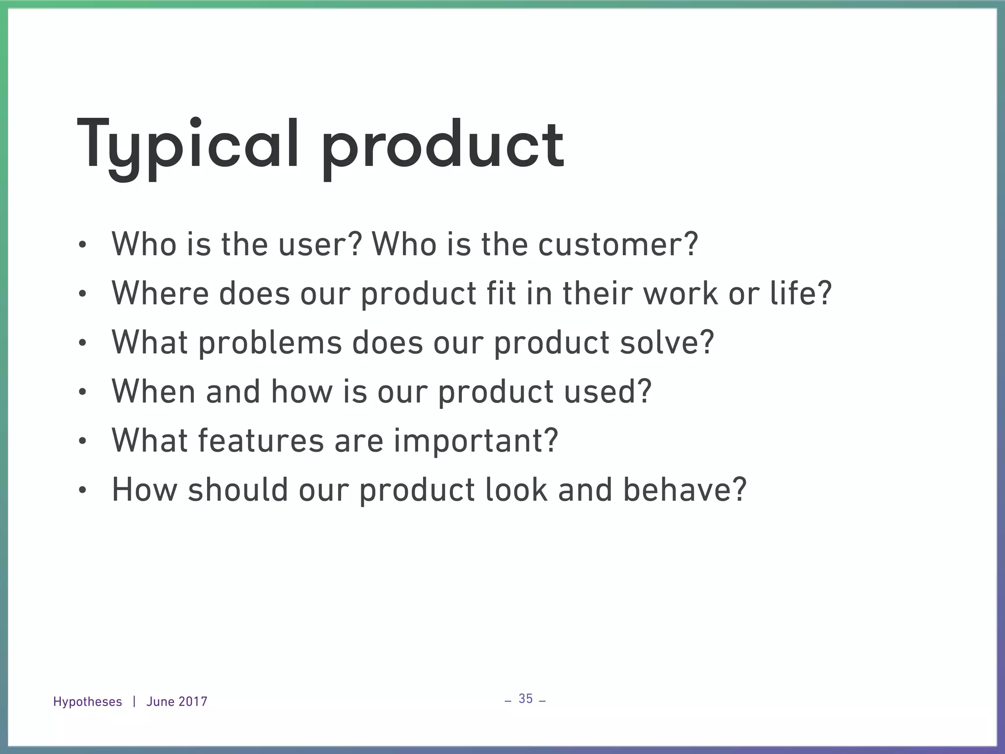 Hypotheses | June 2017 – –
Typical product
• Who is the user? Who is the customer?
• Where does our product ﬁt in their work or life?
• What problems does our product solve?
• When and how is our product used?
• What features are important?
• How should our product look and behave?
35
 