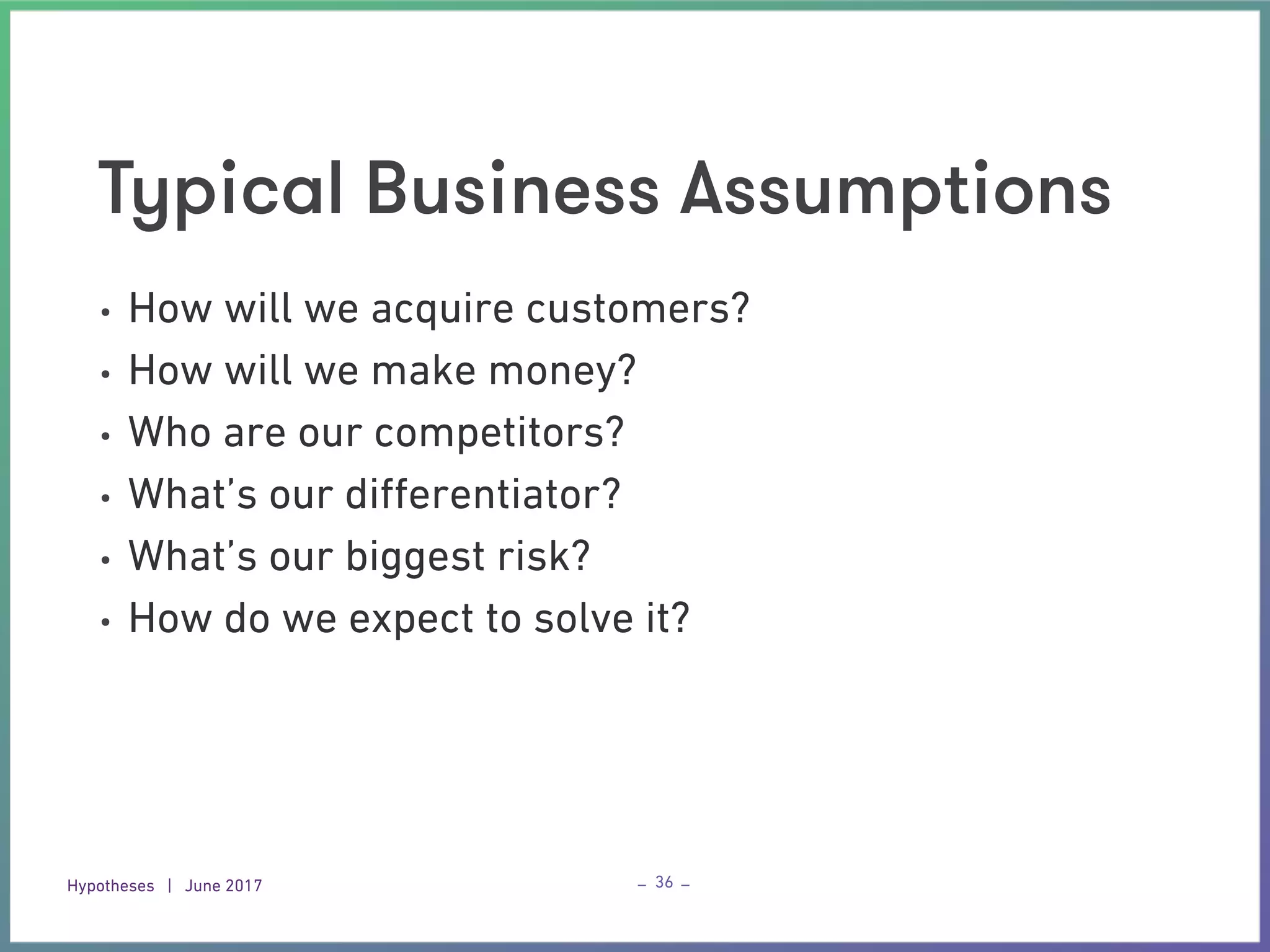 Hypotheses | June 2017 – –
Typical Business Assumptions
36
• How will we acquire customers?
• How will we make money?
• Who are our competitors?
• What’s our diﬀerentiator?
• What’s our biggest risk?
• How do we expect to solve it?
 