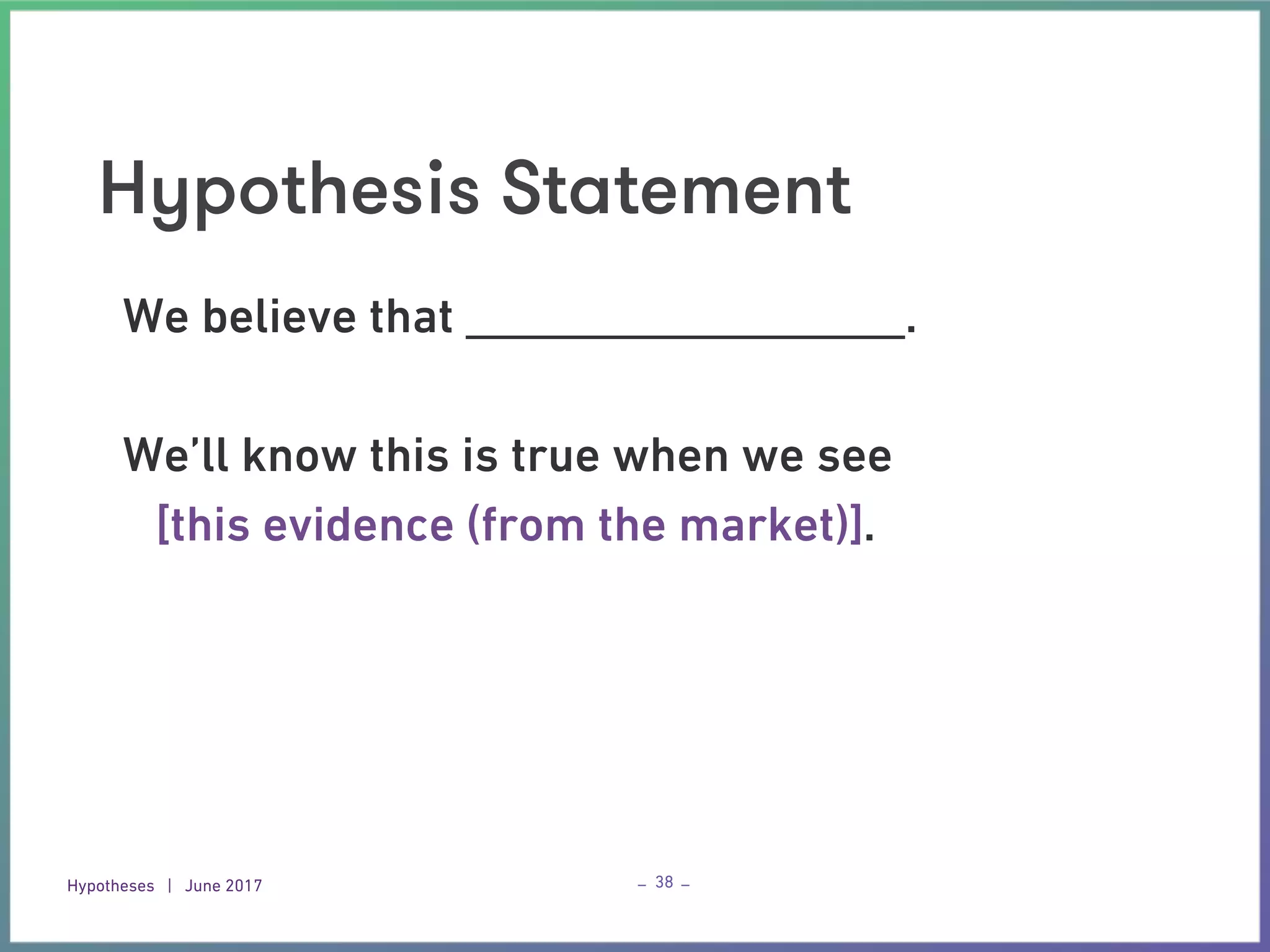 Hypotheses | June 2017 – –
Hypothesis Statement
38
We believe that __________________.
We’ll know this is true when we see
[this evidence (from the market)].
 