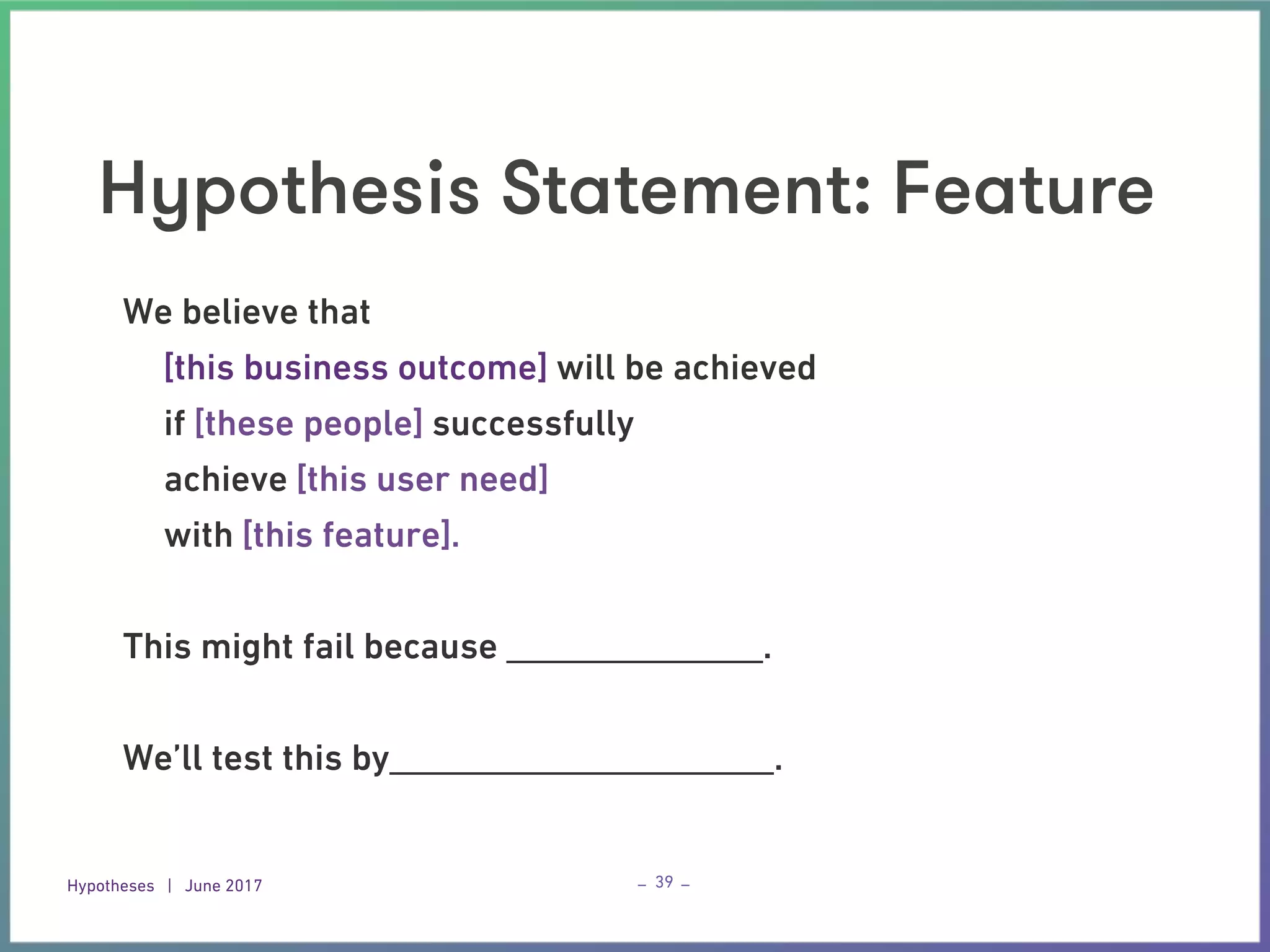 Hypotheses | June 2017 – –
Hypothesis Statement: Feature
39
We believe that
[this business outcome] will be achieved
if [these people] successfully
achieve [this user need]
with [this feature].
This might fail because ______________.
We’ll test this by_____________________.
 