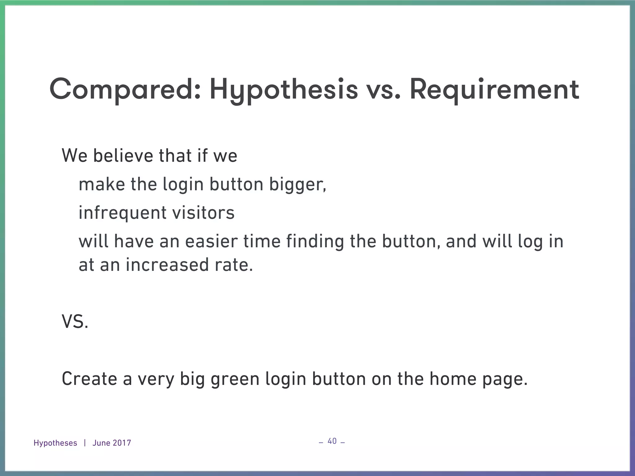 Hypotheses | June 2017 – –
Compared: Hypothesis vs. Requirement
40
We believe that if we
make the login button bigger,
infrequent visitors
will have an easier time ﬁnding the button, and will log in
at an increased rate.
VS.
Create a very big green login button on the home page.
 