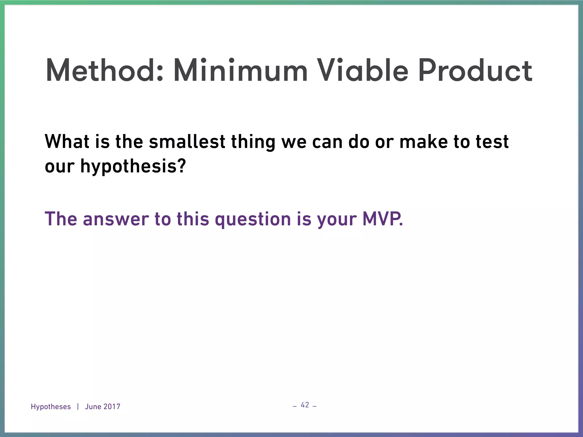 Hypotheses | June 2017 – –
Method: Minimum Viable Product
42
What is the smallest thing we can do or make to test
our hypothesis? 
The answer to this question is your MVP.
 