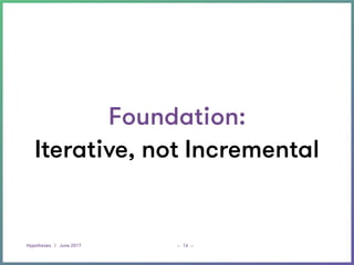 Hypotheses | June 2017 _ _16
Foundation:
Iterative, not Incremental
 