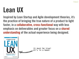 Lean UX
Inspired by Lean Startup and Agile development theories, it’s
the practice of bringing the true nature of a product to light
faster, in a collaborative, cross-functional way with less
emphasis on deliverables and greater focus on a shared
understanding of the actual experience being designed.
It must be true!	
It’s in a book!
 