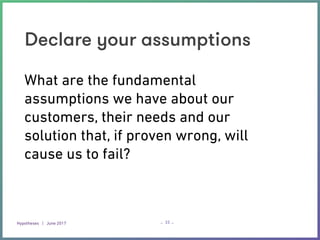 Hypotheses | June 2017 – –
Declare your assumptions
33
What are the fundamental
assumptions we have about our
customers, their needs and our
solution that, if proven wrong, will
cause us to fail?
 