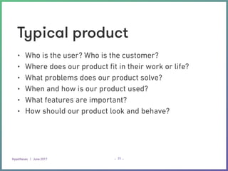 Hypotheses | June 2017 – –
Typical product
• Who is the user? Who is the customer?
• Where does our product ﬁt in their work or life?
• What problems does our product solve?
• When and how is our product used?
• What features are important?
• How should our product look and behave?
35
 