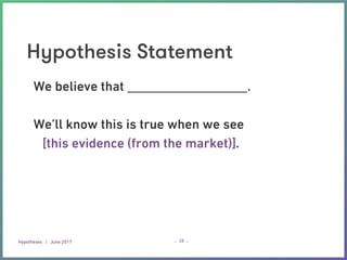 Hypotheses | June 2017 – –
Hypothesis Statement
38
We believe that __________________.
We’ll know this is true when we see
[this evidence (from the market)].
 