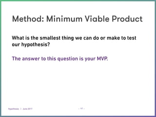 Hypotheses | June 2017 – –
Method: Minimum Viable Product
42
What is the smallest thing we can do or make to test
our hypothesis? 
The answer to this question is your MVP.
 