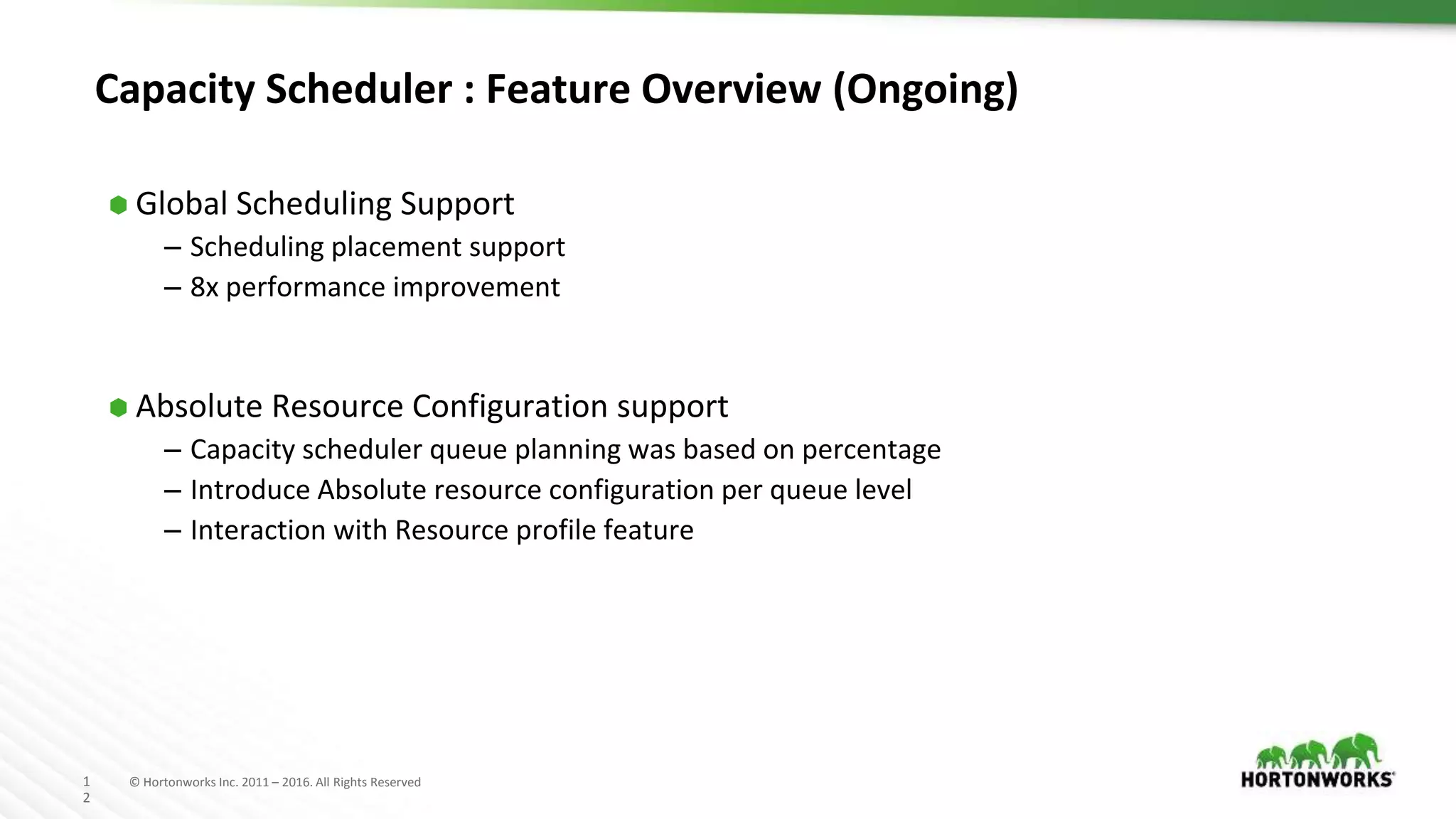1
2
© Hortonworks Inc. 2011 – 2016. All Rights Reserved
Capacity Scheduler : Feature Overview (Ongoing)
⬢ Global Scheduling Support
– Scheduling placement support
– 8x performance improvement
⬢ Absolute Resource Configuration support
– Capacity scheduler queue planning was based on percentage
– Introduce Absolute resource configuration per queue level
– Interaction with Resource profile feature
 