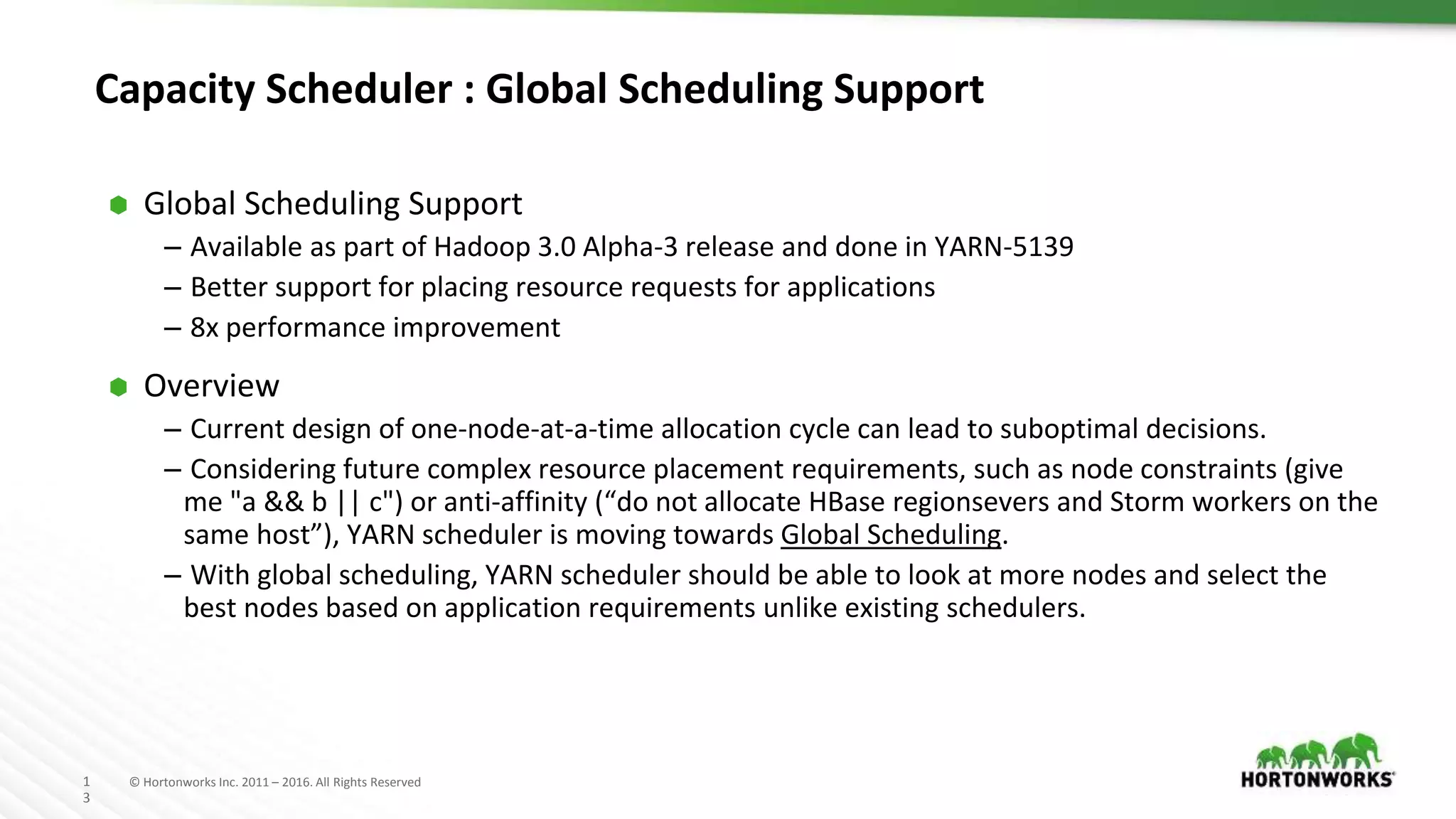 1
3
© Hortonworks Inc. 2011 – 2016. All Rights Reserved
Capacity Scheduler : Global Scheduling Support
⬢ Global Scheduling Support
– Available as part of Hadoop 3.0 Alpha-3 release and done in YARN-5139
– Better support for placing resource requests for applications
– 8x performance improvement
⬢ Overview
– Current design of one-node-at-a-time allocation cycle can lead to suboptimal decisions.
– Considering future complex resource placement requirements, such as node constraints (give
me "a && b || c") or anti-affinity (“do not allocate HBase regionsevers and Storm workers on the
same host”), YARN scheduler is moving towards Global Scheduling.
– With global scheduling, YARN scheduler should be able to look at more nodes and select the
best nodes based on application requirements unlike existing schedulers.
 