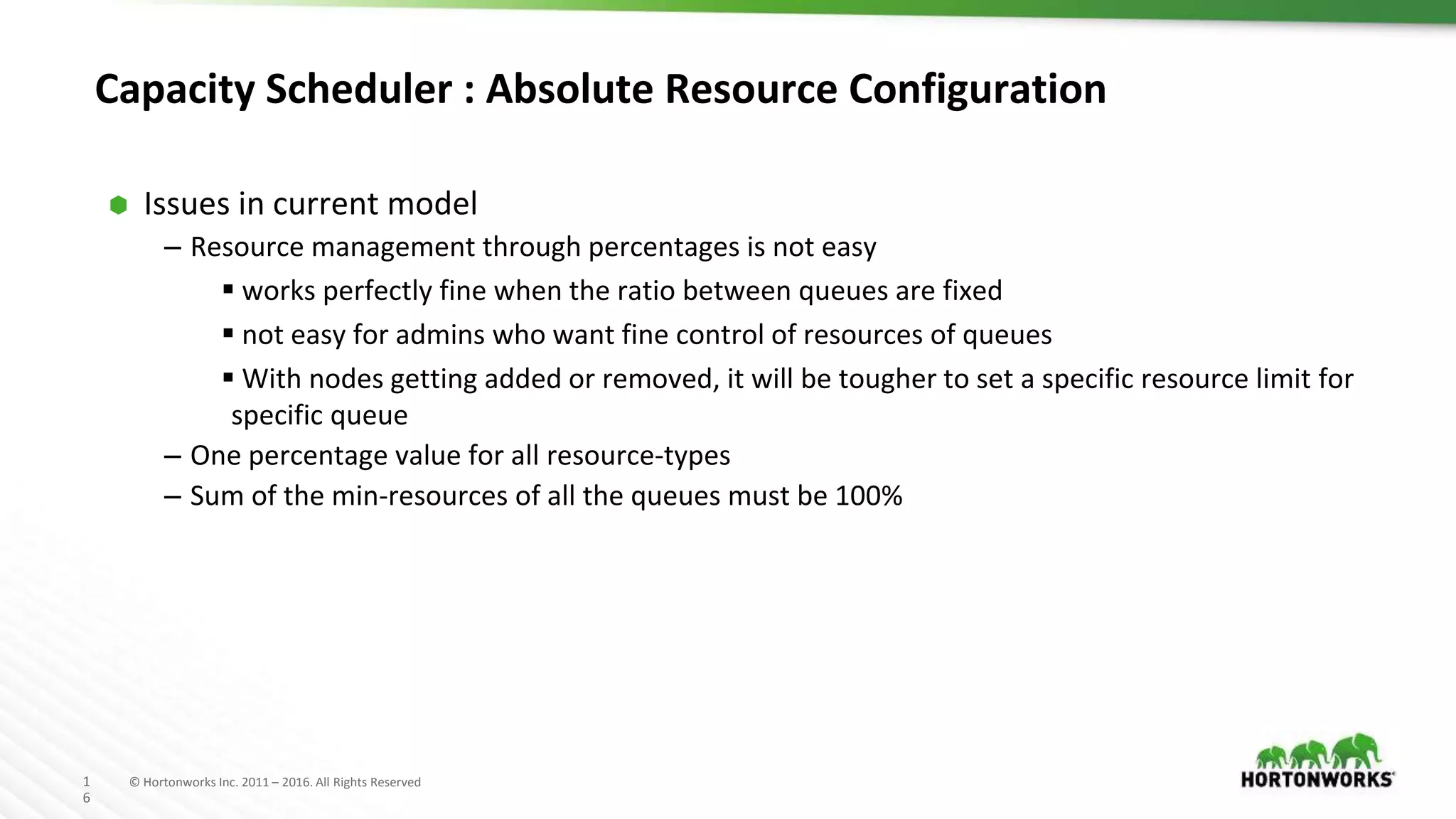 1
6
© Hortonworks Inc. 2011 – 2016. All Rights Reserved
Capacity Scheduler : Absolute Resource Configuration
⬢ Issues in current model
– Resource management through percentages is not easy
 works perfectly fine when the ratio between queues are fixed
 not easy for admins who want fine control of resources of queues
 With nodes getting added or removed, it will be tougher to set a specific resource limit for
specific queue
– One percentage value for all resource-types
– Sum of the min-resources of all the queues must be 100%
 