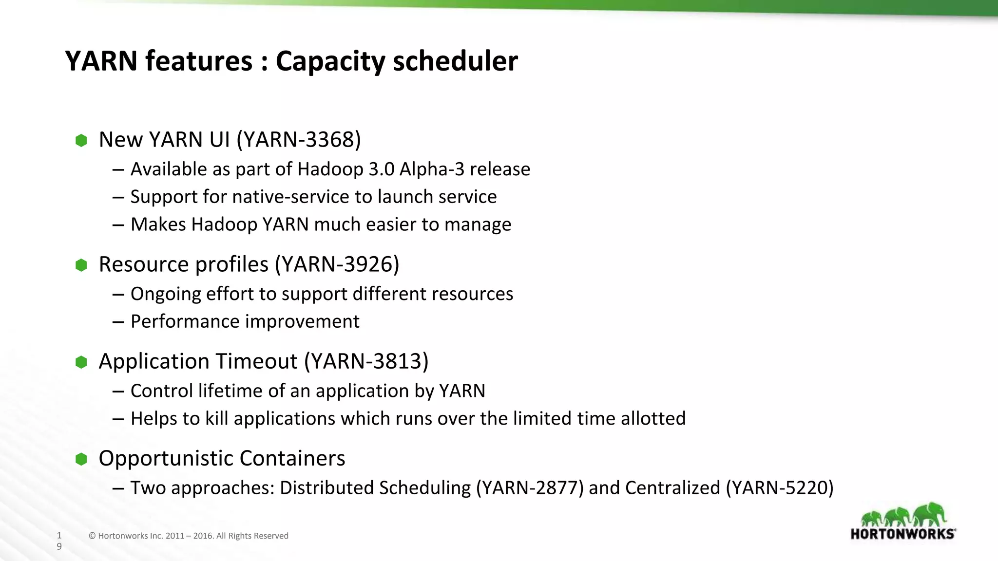 1
9
© Hortonworks Inc. 2011 – 2016. All Rights Reserved
YARN features : Capacity scheduler
⬢ New YARN UI (YARN-3368)
– Available as part of Hadoop 3.0 Alpha-3 release
– Support for native-service to launch service
– Makes Hadoop YARN much easier to manage
⬢ Resource profiles (YARN-3926)
– Ongoing effort to support different resources
– Performance improvement
⬢ Application Timeout (YARN-3813)
– Control lifetime of an application by YARN
– Helps to kill applications which runs over the limited time allotted
⬢ Opportunistic Containers
– Two approaches: Distributed Scheduling (YARN-2877) and Centralized (YARN-5220)
 