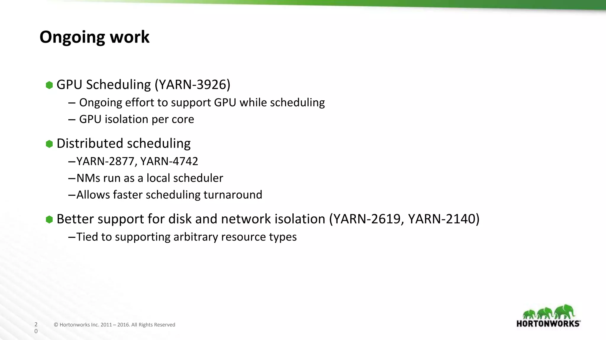 2
0
© Hortonworks Inc. 2011 – 2016. All Rights Reserved
Ongoing work
⬢ GPU Scheduling (YARN-3926)
– Ongoing effort to support GPU while scheduling
– GPU isolation per core
⬢ Distributed scheduling
–YARN-2877, YARN-4742
–NMs run as a local scheduler
–Allows faster scheduling turnaround
⬢ Better support for disk and network isolation (YARN-2619, YARN-2140)
–Tied to supporting arbitrary resource types
 