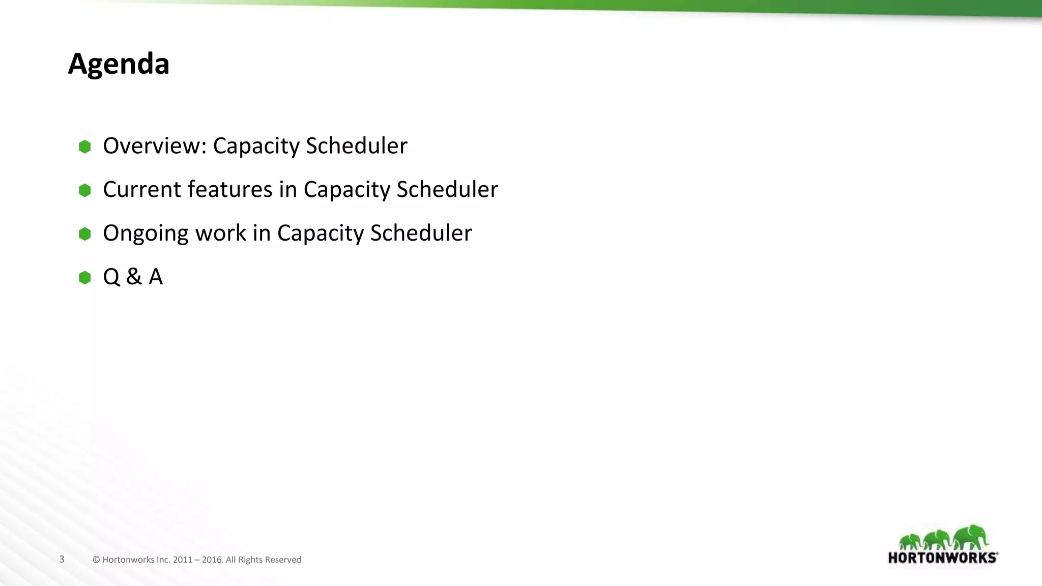 3 © Hortonworks Inc. 2011 – 2016. All Rights Reserved
Agenda
⬢ Overview: Capacity Scheduler
⬢ Current features in Capacity Scheduler
⬢ Ongoing work in Capacity Scheduler
⬢ Q & A
 