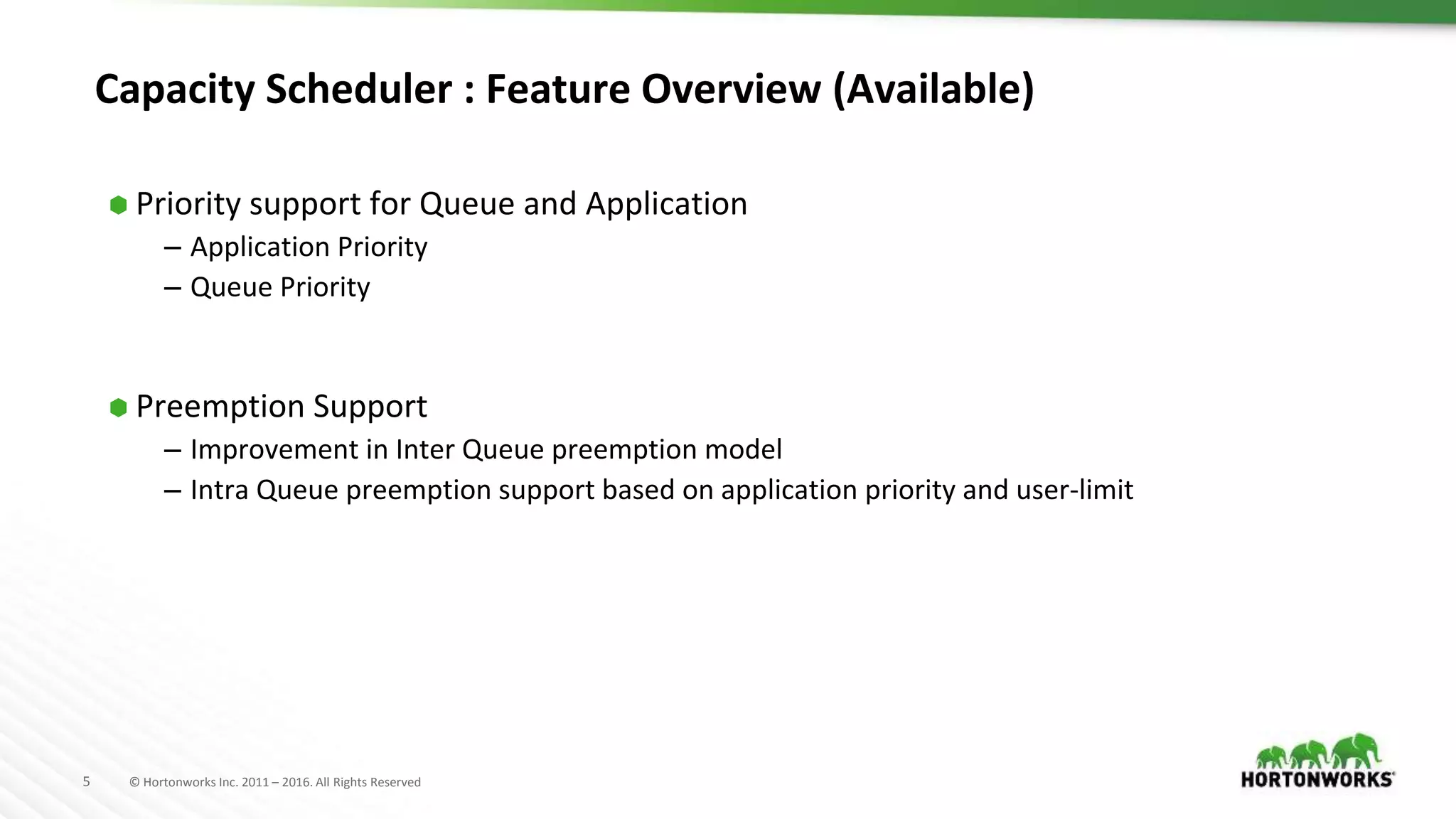 5 © Hortonworks Inc. 2011 – 2016. All Rights Reserved
Capacity Scheduler : Feature Overview (Available)
⬢ Priority support for Queue and Application
– Application Priority
– Queue Priority
⬢ Preemption Support
– Improvement in Inter Queue preemption model
– Intra Queue preemption support based on application priority and user-limit
 