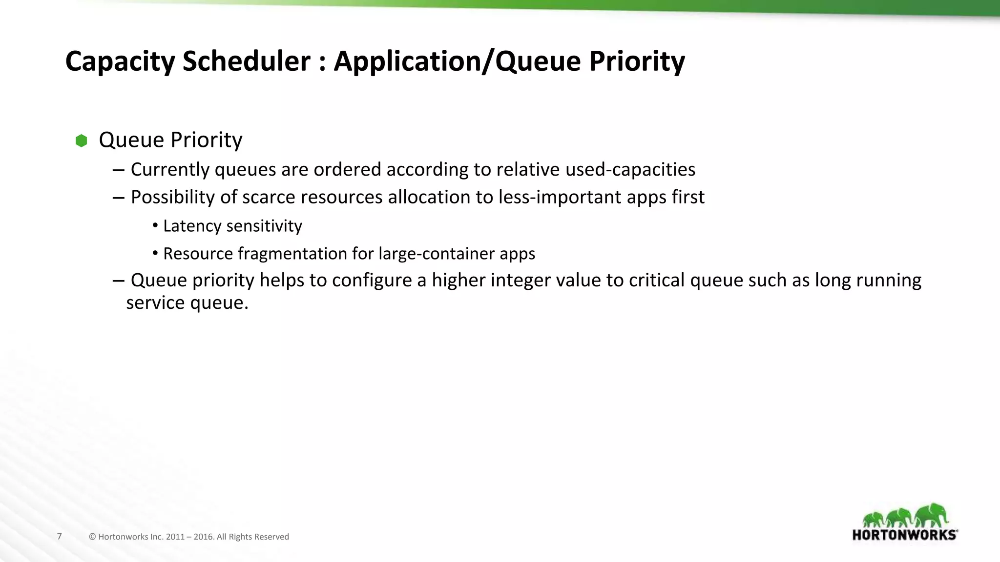 7 © Hortonworks Inc. 2011 – 2016. All Rights Reserved
Capacity Scheduler : Application/Queue Priority
⬢ Queue Priority
– Currently queues are ordered according to relative used-capacities
– Possibility of scarce resources allocation to less-important apps first
• Latency sensitivity
• Resource fragmentation for large-container apps
– Queue priority helps to configure a higher integer value to critical queue such as long running
service queue.
 