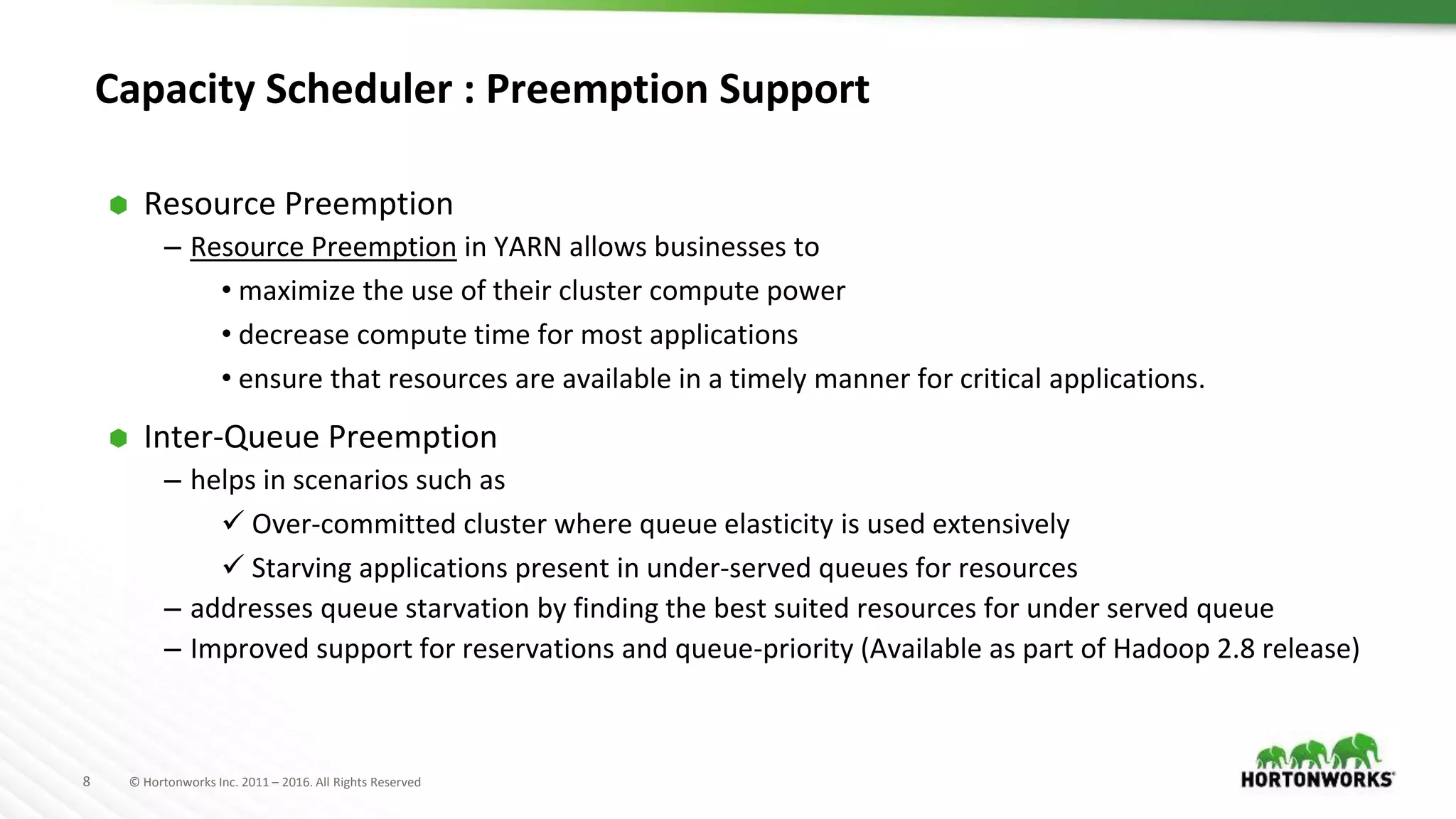 8 © Hortonworks Inc. 2011 – 2016. All Rights Reserved
Capacity Scheduler : Preemption Support
⬢ Resource Preemption
– Resource Preemption in YARN allows businesses to
• maximize the use of their cluster compute power
• decrease compute time for most applications
• ensure that resources are available in a timely manner for critical applications.
⬢ Inter-Queue Preemption
– helps in scenarios such as
 Over-committed cluster where queue elasticity is used extensively
 Starving applications present in under-served queues for resources
– addresses queue starvation by finding the best suited resources for under served queue
– Improved support for reservations and queue-priority (Available as part of Hadoop 2.8 release)
 