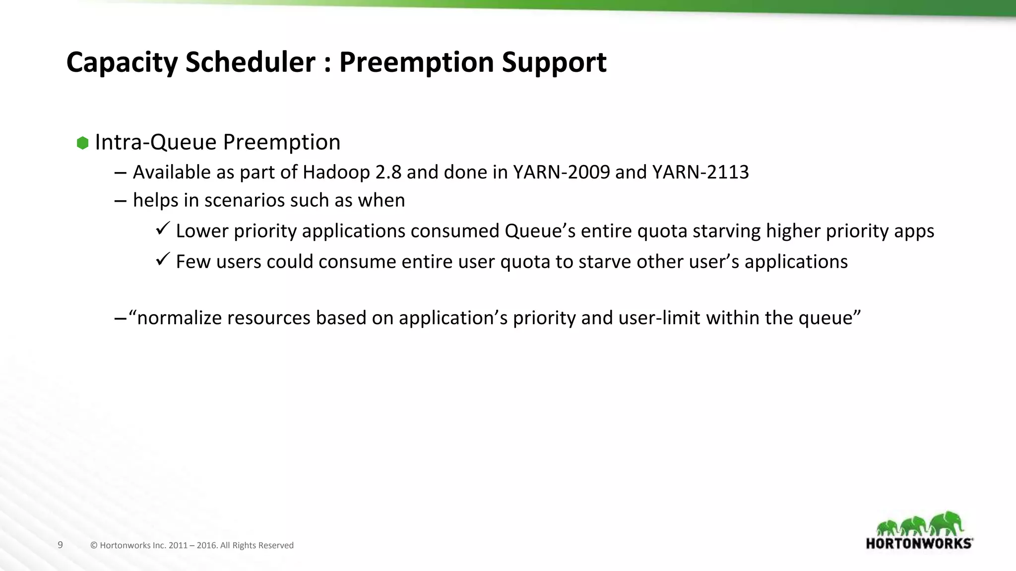 9 © Hortonworks Inc. 2011 – 2016. All Rights Reserved
Capacity Scheduler : Preemption Support
⬢ Intra-Queue Preemption
– Available as part of Hadoop 2.8 and done in YARN-2009 and YARN-2113
– helps in scenarios such as when
 Lower priority applications consumed Queue’s entire quota starving higher priority apps
 Few users could consume entire user quota to starve other user’s applications
–“normalize resources based on application’s priority and user-limit within the queue”
 