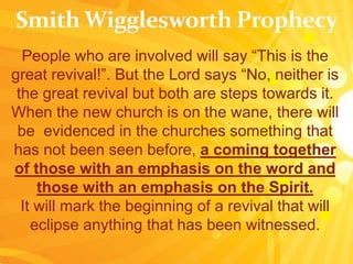People who are involved will say “This is the
great revival!”. But the Lord says “No, neither is
the great revival but both are steps towards it.
When the new church is on the wane, there will
be evidenced in the churches something that
has not been seen before, a coming together
of those with an emphasis on the word and
those with an emphasis on the Spirit.
It will mark the beginning of a revival that will
eclipse anything that has been witnessed.