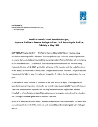 PRESS CONTACT
communications@worlddiamondcouncil.org
+1-760-525-9393
World Diamond Council President Resigns;
Stephane Fischler to Become Acting President Until Assuming the Position
Officially in May 2018
NEW YORK, NY, June 28, 2017 — The World Diamond Council (WDC), an industry group
focused on removing conflict diamonds from the global supply chain and protecting the value
of natural diamonds, today announced that current president Andrey Polyakov will be resigning
by the end of the week. Current WDC Vice President Stephane Fischler will become acting
President effective July 1, 2017. Mr Fischler will serve in this capacity until the end of the term
of this Board, at which time he will start his two year term as WDC President. Polyakov became
President of the WDC in May 2016 after serving as Vice President for the organization the year
prior.
“It has been an honor to serve as President of the WDC and to be a part of an organization
tasked with such an important mission for our industry, said outgoing WDC President Polyakov.
“We have achieved much together, but assuring that the diamond supply chain remains
virtually free of conflict diamonds will take vigilance and an ongoing commitment to education
and training for the next generation of industry stewards.”
Acting WDC President Fischler added, “We owe a debt of gratitude to Andrey for his leadership
and I, along with the rest of the members, look forward to continuing the good work he began
with us.”
 
