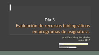 Día 3
Evaluación de recursos bibliográficos
en programas de asignatura.
por Diana Vinay Hernández
Junio, 2017
Acceso: http://148.228.56.13/moodle24/login/index.php
Usuario: efd140771
 