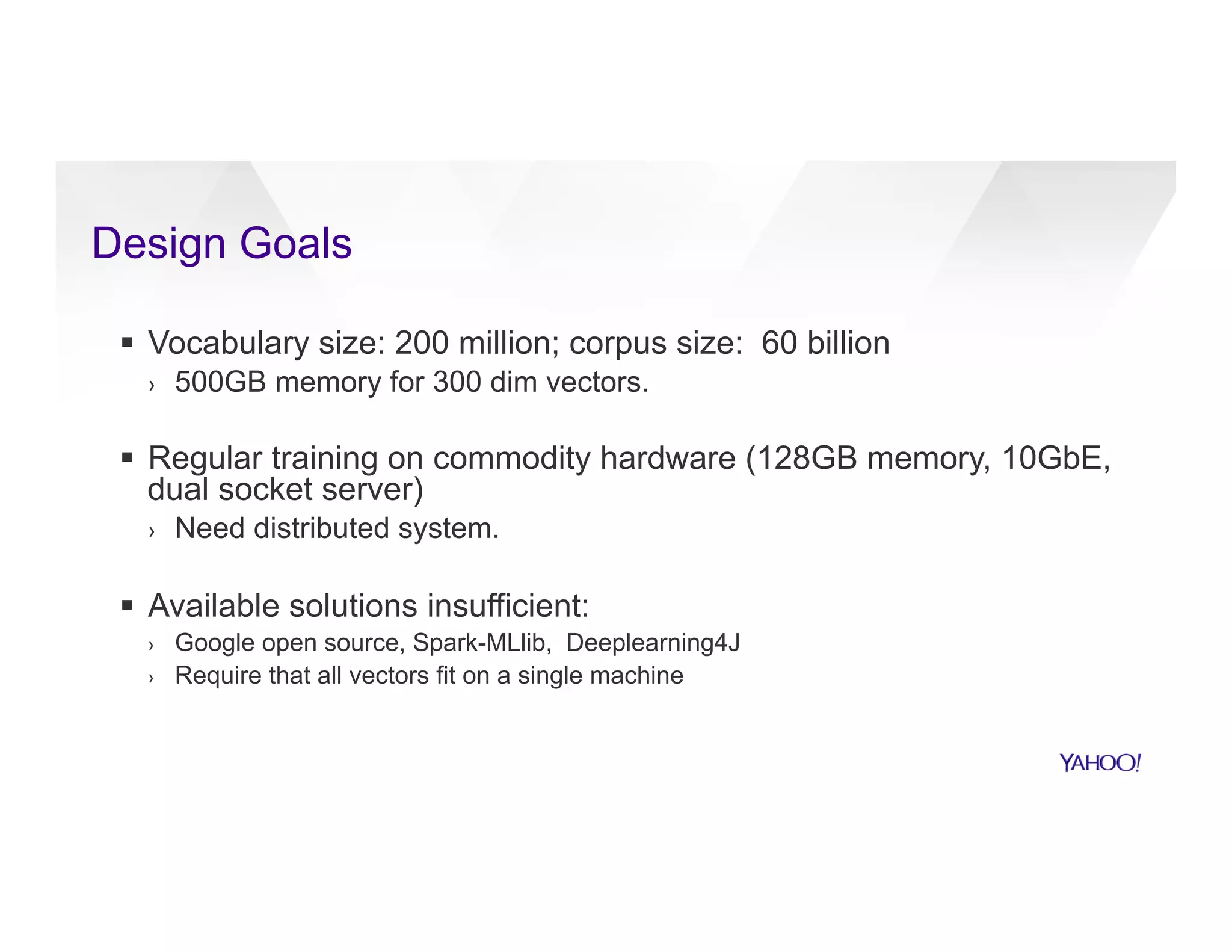 Design Goals
§  Vocabulary size: 200 million; corpus size: 60 billion
›  500GB memory for 300 dim vectors.
§  Regular training on commodity hardware (128GB memory, 10GbE,
dual socket server)
›  Need distributed system.
§  Available solutions insufficient:
›  Google open source, Spark-MLlib, Deeplearning4J
›  Require that all vectors fit on a single machine
 