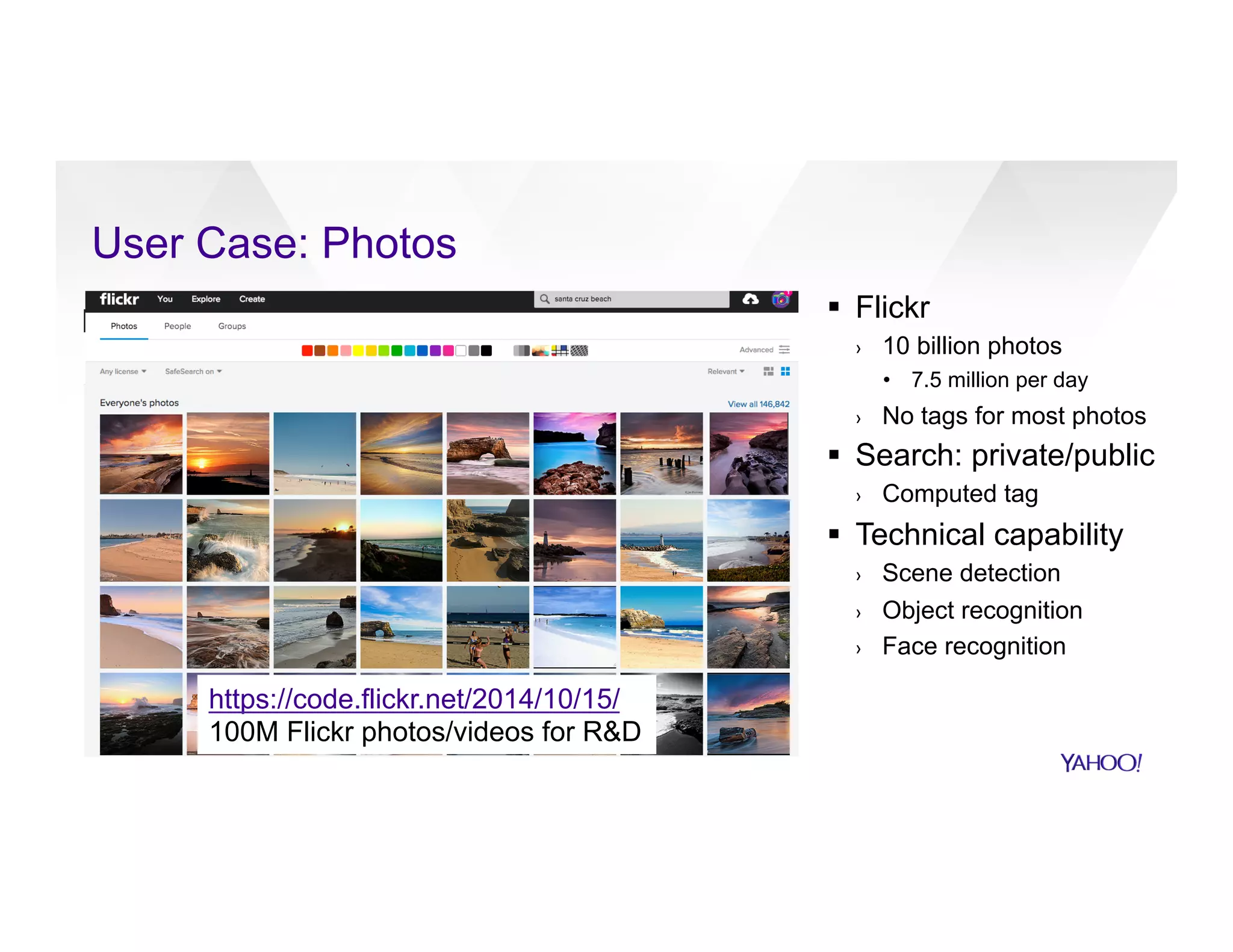 §  Flickr
›  10 billion photos
•  7.5 million per day
›  No tags for most photos
§  Search: private/public
›  Computed tag
§  Technical capability
›  Scene detection
›  Object recognition
›  Face recognition
User Case: Photos	
https://code.flickr.net/2014/10/15/
100M Flickr photos/videos for R&D
 