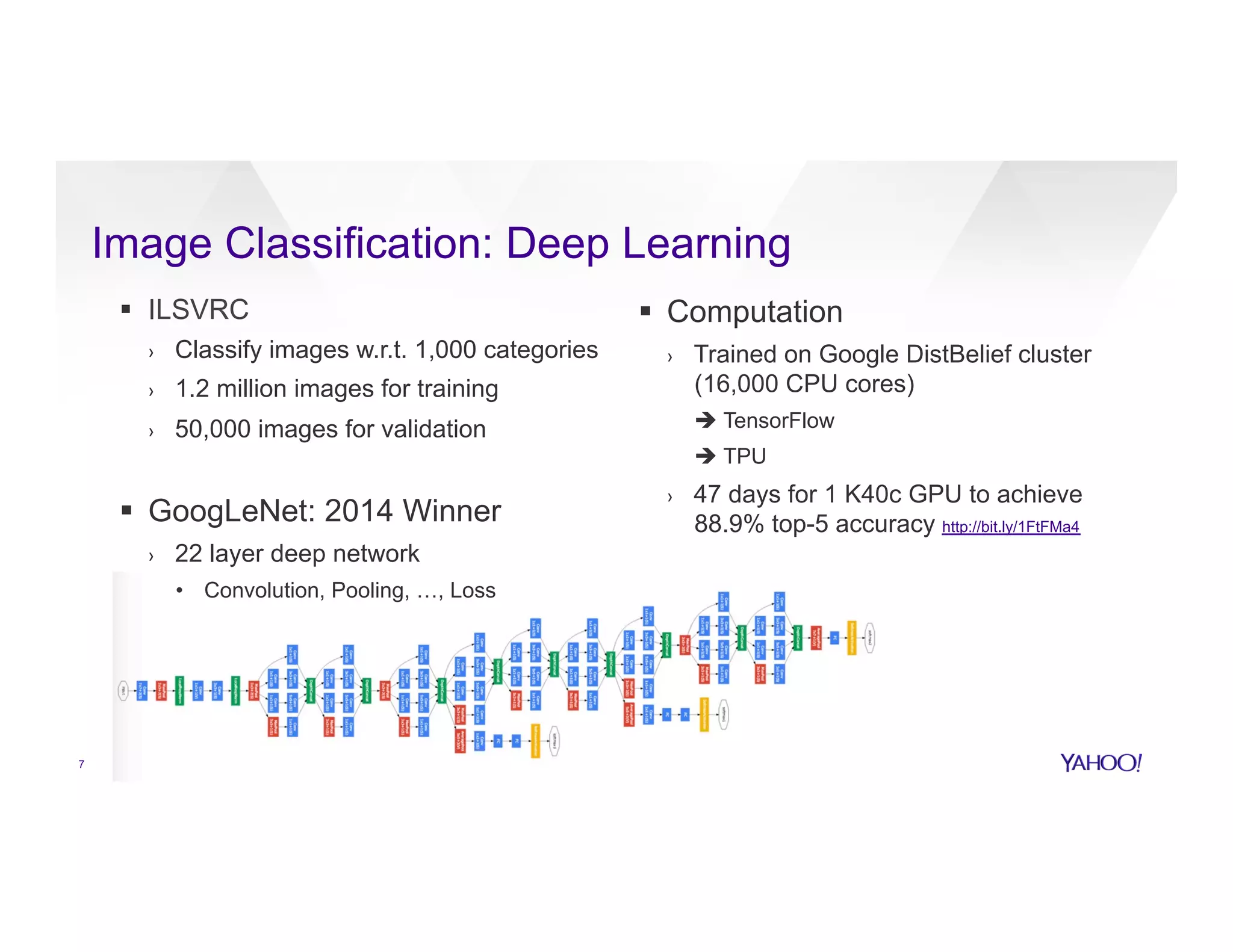 7
Image Classification: Deep Learning
§  ILSVRC
›  Classify images w.r.t. 1,000 categories
›  1.2 million images for training
›  50,000 images for validation
§  GoogLeNet: 2014 Winner
›  22 layer deep network
•  Convolution, Pooling, …, Loss
§  Computation
›  Trained on Google DistBelief cluster
(16,000 CPU cores)
è TensorFlow
è TPU
›  47 days for 1 K40c GPU to achieve
88.9% top-5 accuracy http://bit.ly/1FtFMa4
 