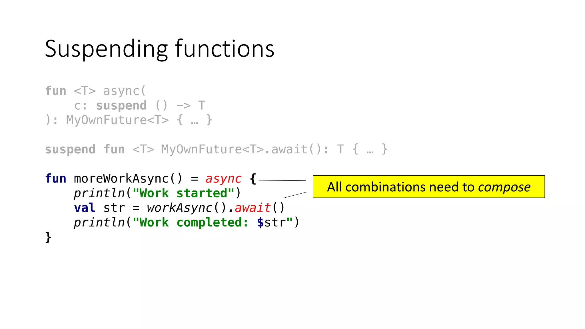 Suspending	functions
fun <T> async(
c: suspend () -> T
): MyOwnFuture<T> { … }
suspend fun <T> MyOwnFuture<T>.await(): T { … }
fun moreWorkAsync() = async {
println("Work started")
val str = workAsync().await()
println("Work completed: $str")
}
All	combinations	need	to	compose
 