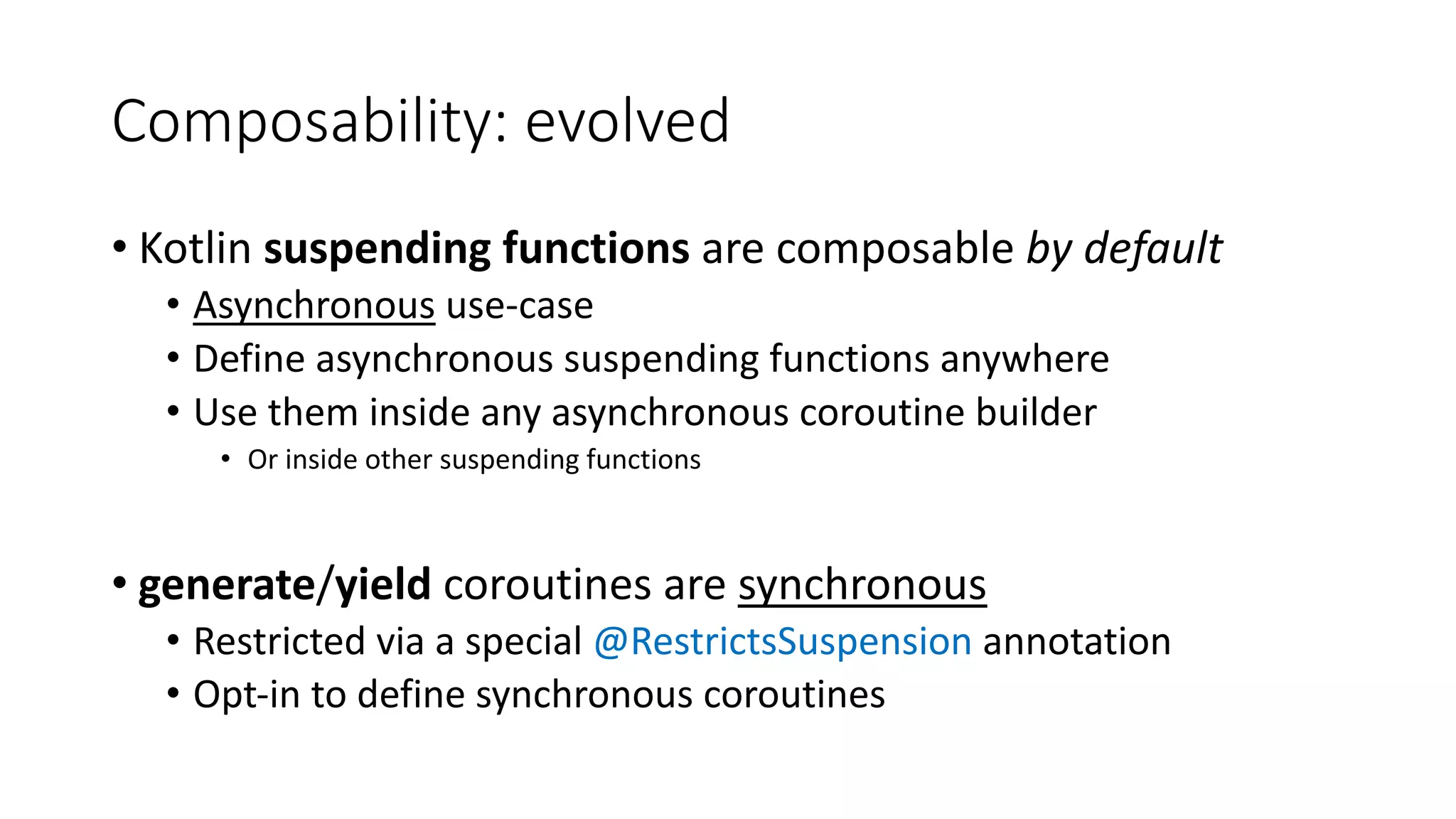 Composability:	evolved
• Kotlin	suspending	functions	are	composable by	default	
• Asynchronous use-case
• Define	asynchronous	suspending	functions	anywhere
• Use	them	inside	any	asynchronous	coroutine	builder
• Or	inside	other	suspending	functions
• generate/yield coroutines	are	synchronous
• Restricted	via	a	special	@RestrictsSuspension annotation
• Opt-in	to	define	synchronous	coroutines
 