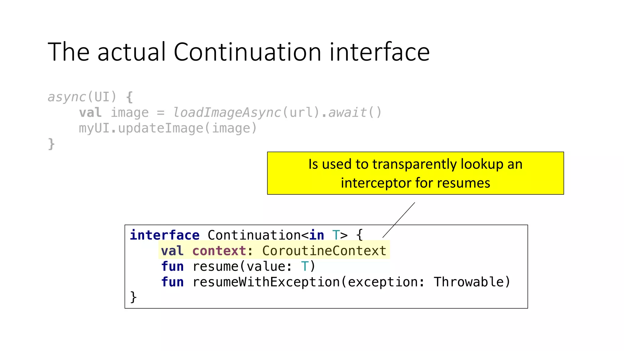 The	actual	Continuation	interface
async(UI) {
val image = loadImageAsync(url).await()
myUI.updateImage(image)
}
interface Continuation<in T> {
val context: CoroutineContext
fun resume(value: T)
fun resumeWithException(exception: Throwable)
}
Is	used	to	transparently	lookup	an	
interceptor	for	resumes
 