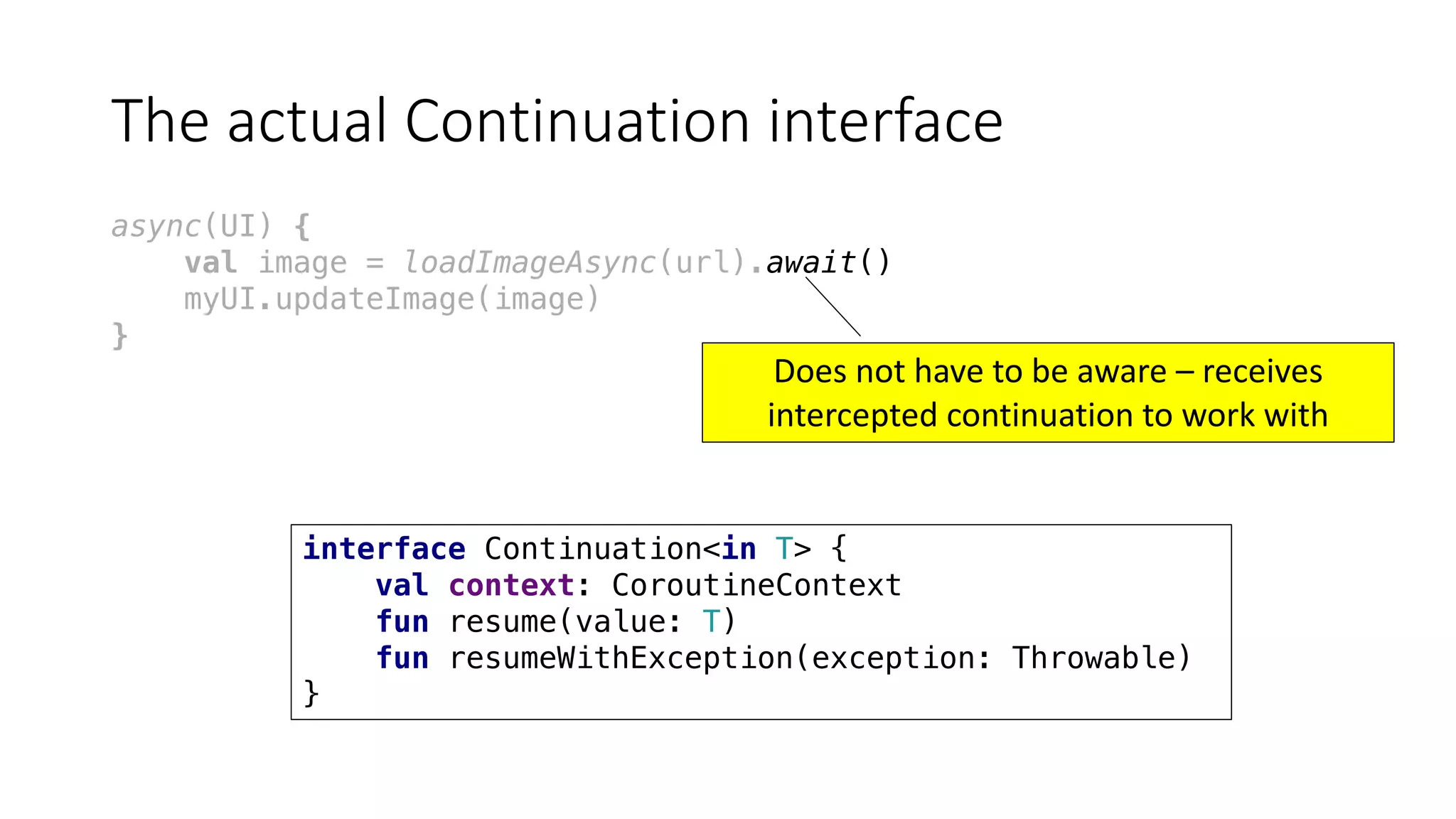 The	actual	Continuation	interface
async(UI) {
val image = loadImageAsync(url).await()
myUI.updateImage(image)
}
interface Continuation<in T> {
val context: CoroutineContext
fun resume(value: T)
fun resumeWithException(exception: Throwable)
}
Does	not	have	to	be	aware	– receives	
intercepted	continuation	to	work	with
 