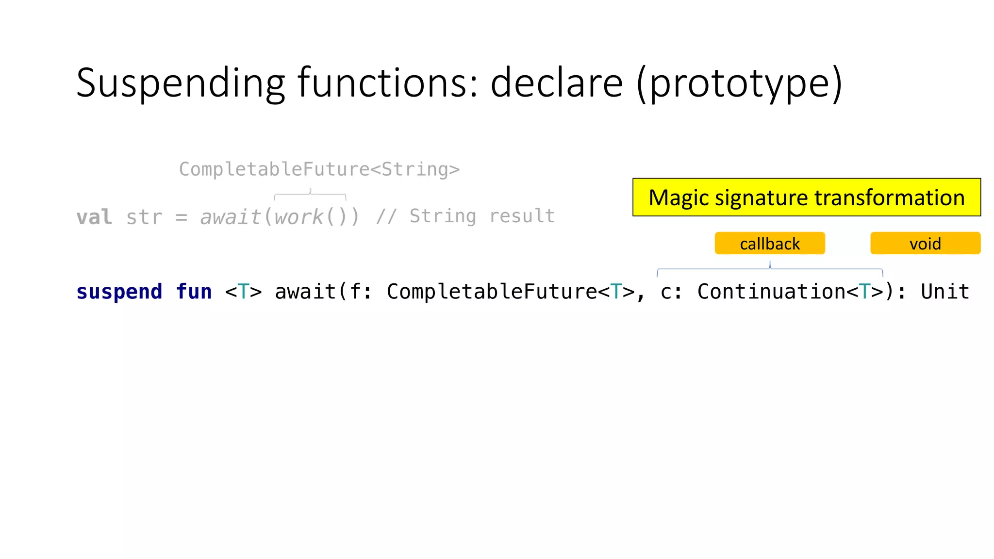Suspending	functions:	declare	(prototype)
val str = await(work())
suspend fun <T> await(f: CompletableFuture<T>, c: Continuation<T>): Unit
CompletableFuture<String>
callback void
// String result
Magic	signature	transformation
 