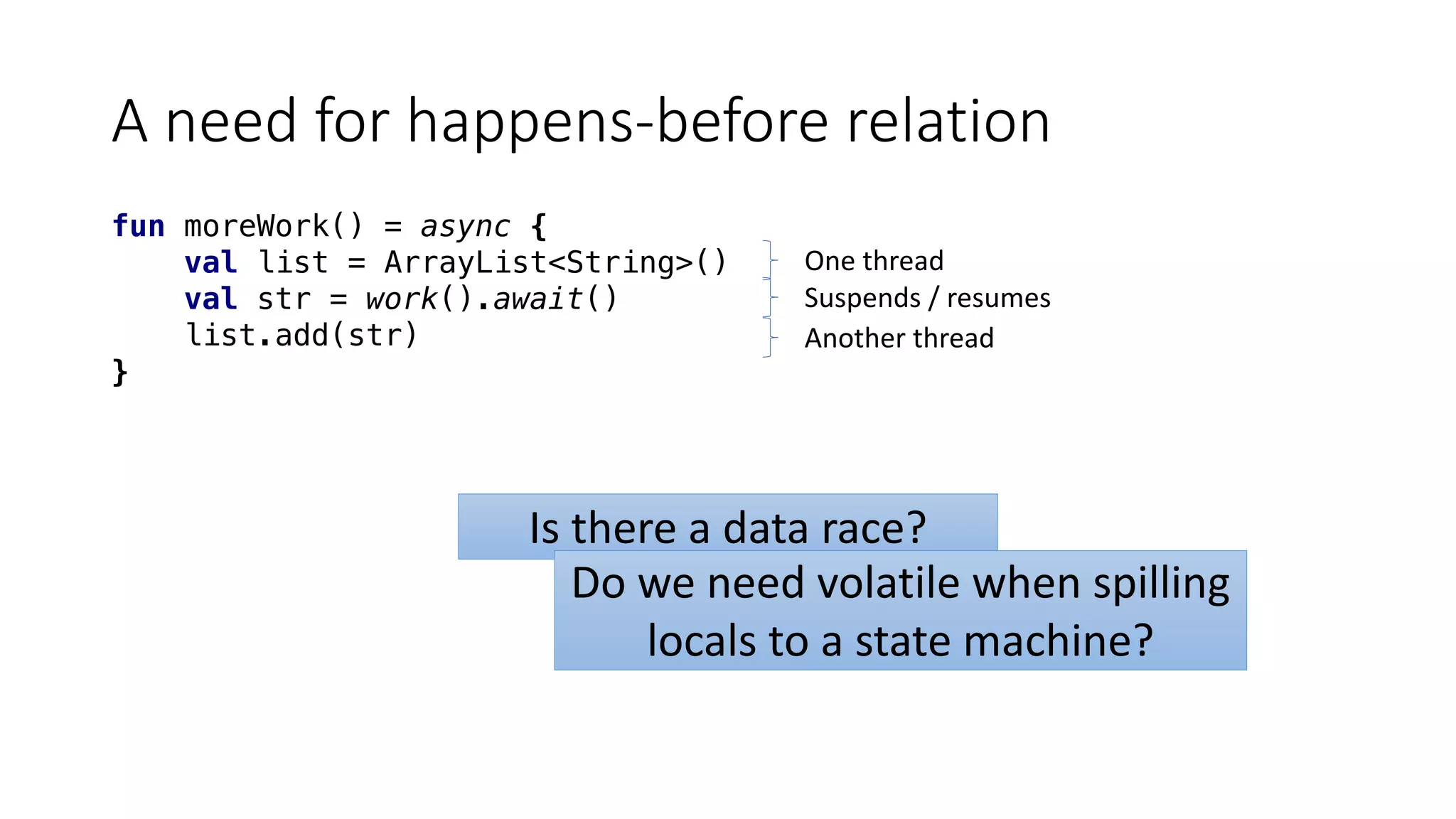 A	need	for	happens-before	relation
fun moreWork() = async {
val list = ArrayList<String>()
val str = work().await()
list.add(str)
}
One	thread
Suspends	/	resumes
Another	thread
Is	there	a	data	race?
Do	we	need	volatile	when	spilling	
locals	to	a	state	machine?
 
