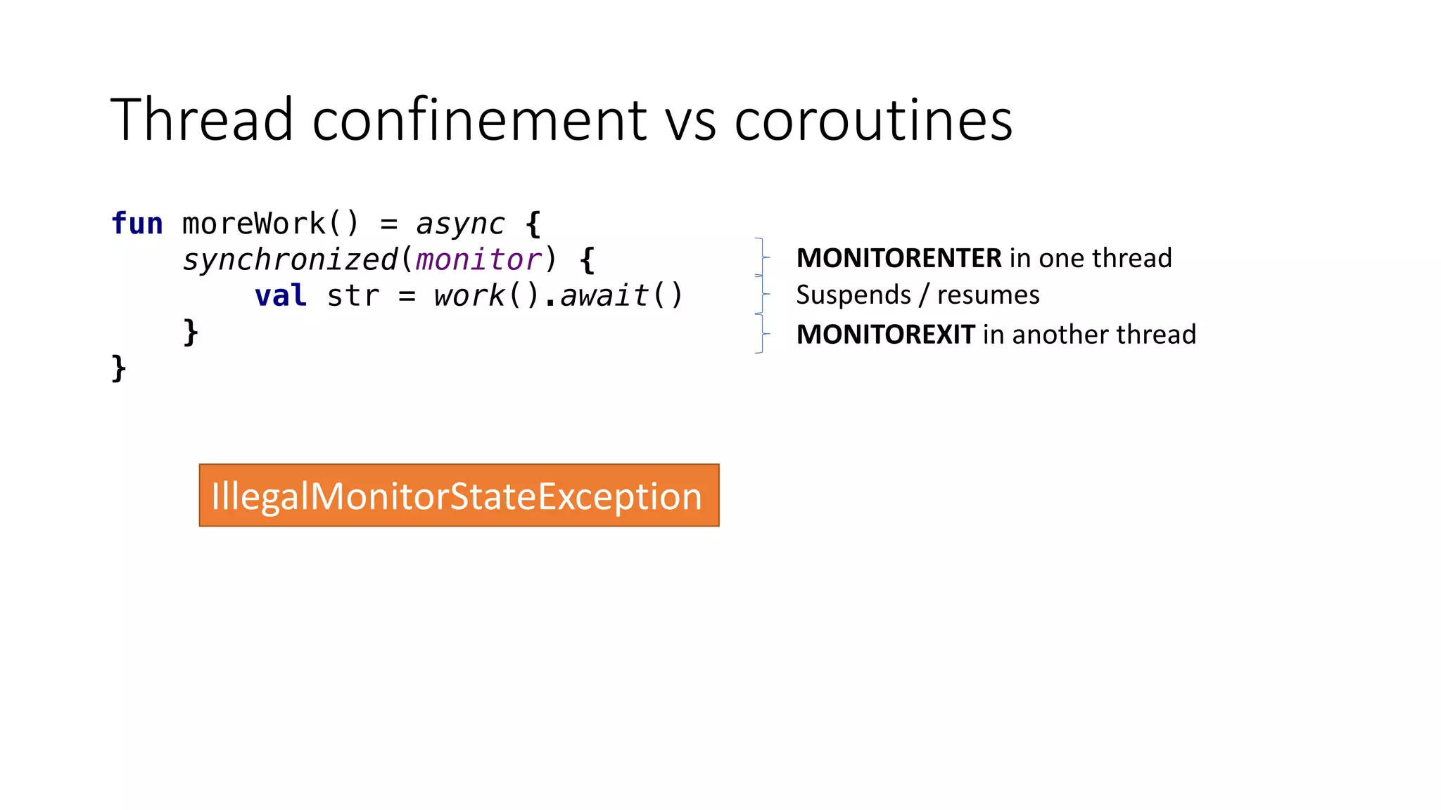 Thread	confinement	vs	coroutines
fun moreWork() = async {
synchronized(monitor) {
val str = work().await()
}
}
MONITORENTER in	one	thread
Suspends	/	resumes
MONITOREXIT in	another	thread
IllegalMonitorStateException
 