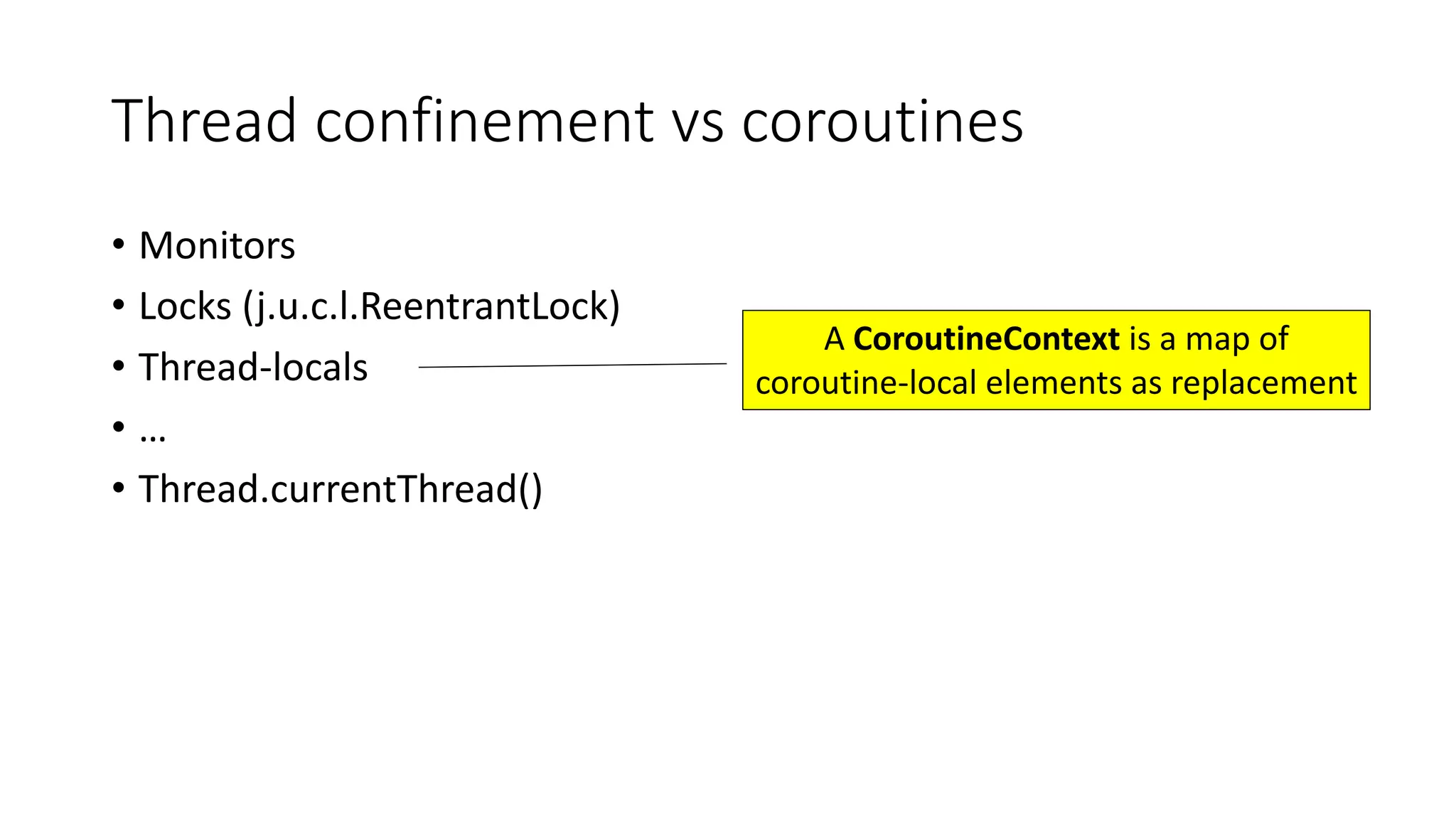 Thread	confinement	vs	coroutines
• Monitors
• Locks	(j.u.c.l.ReentrantLock)
• Thread-locals
• …
• Thread.currentThread()
A	CoroutineContext is	a	map	of	
coroutine-local	elements	as	replacement
 