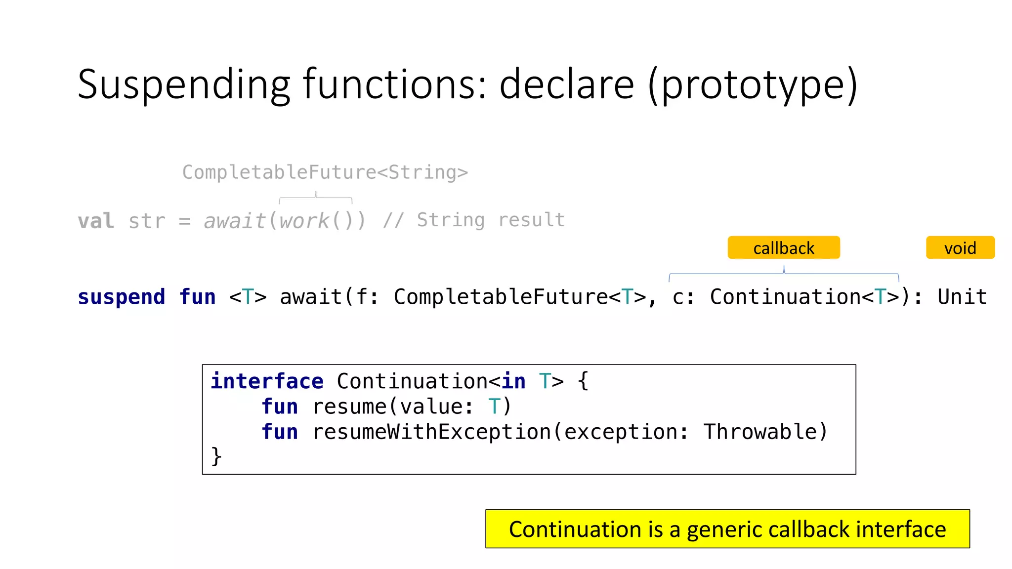 Suspending	functions:	declare	(prototype)
val str = await(work())
suspend fun <T> await(f: CompletableFuture<T>, c: Continuation<T>): Unit
CompletableFuture<String>
callback void
// String result
Continuation	is	a	generic	callback	interface
interface Continuation<in T> {
fun resume(value: T)
fun resumeWithException(exception: Throwable)
}
 