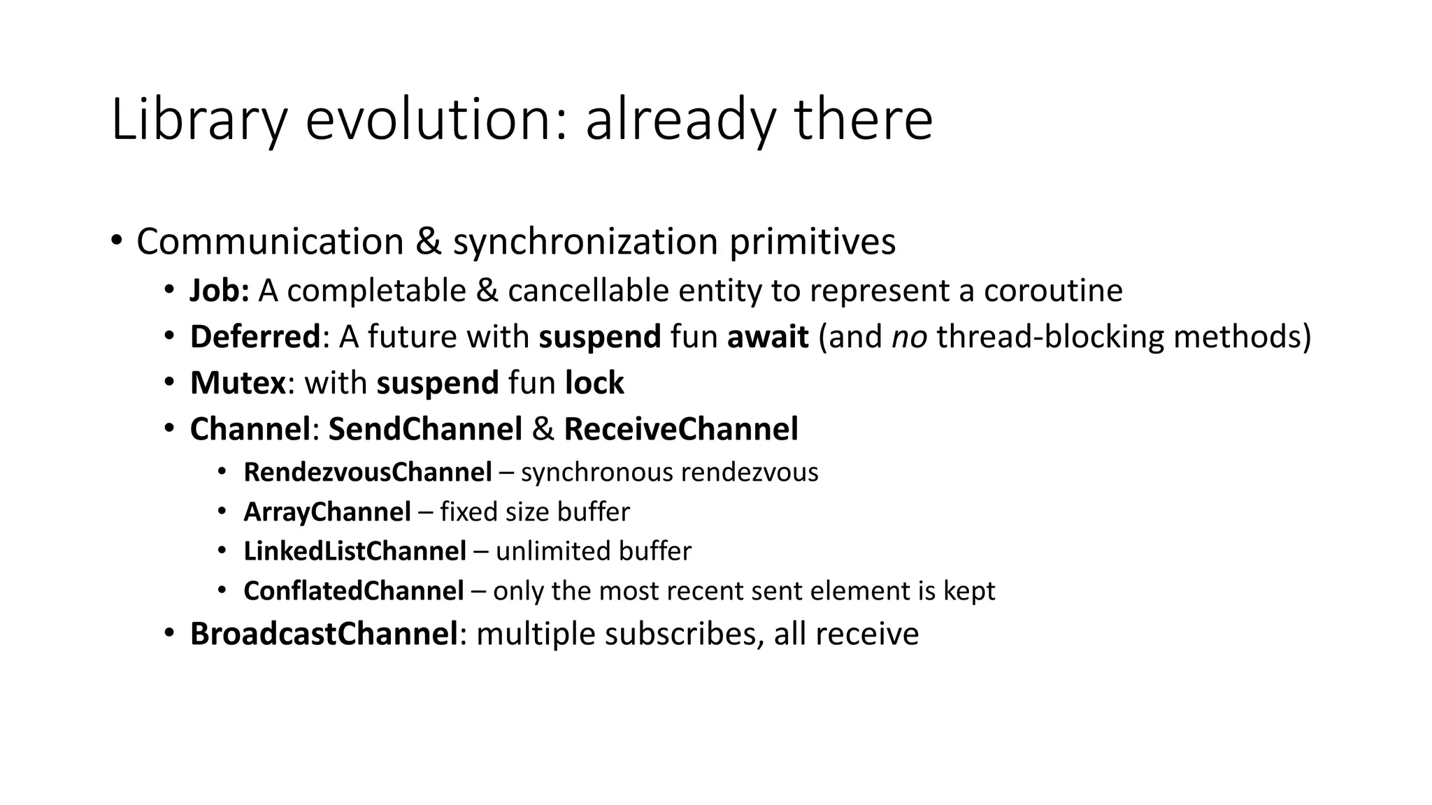Library	evolution:	already	there
• Communication	&	synchronization	primitives
• Job:	A	completable &	cancellable	entity	to	represent	a	coroutine
• Deferred:	A	future	with	suspend fun	await (and	no thread-blocking	methods)
• Mutex:	with	suspend fun	lock
• Channel:	SendChannel &	ReceiveChannel
• RendezvousChannel – synchronous	rendezvous
• ArrayChannel – fixed	size	buffer
• LinkedListChannel – unlimited	buffer
• ConflatedChannel – only	the	most	recent	sent	element	is	kept
• BroadcastChannel:	multiple	subscribes,	all	receive	
 