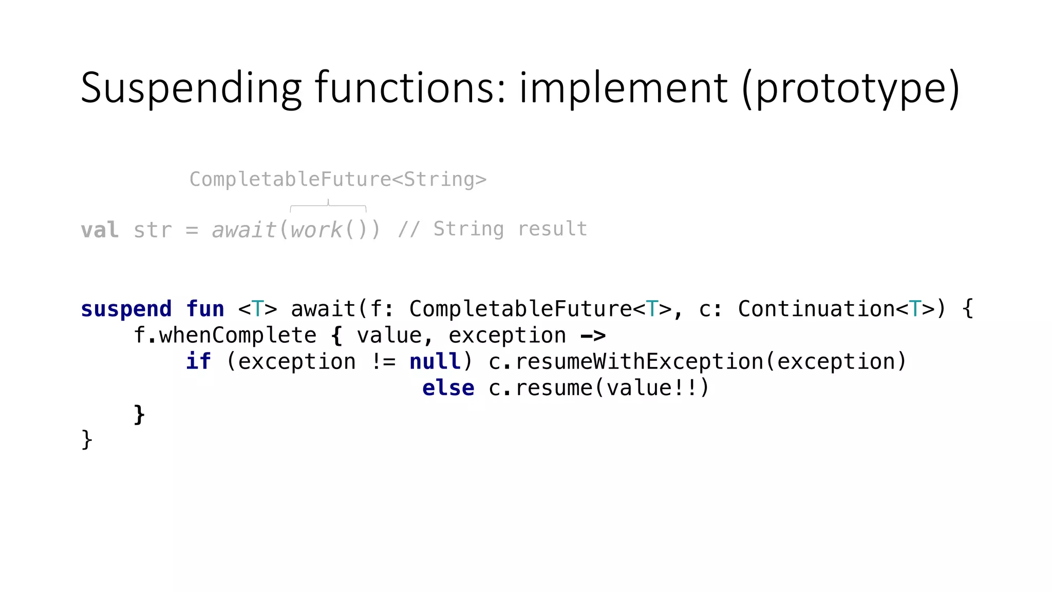 Suspending	functions:	implement	(prototype)
val str = await(work())
suspend fun <T> await(f: CompletableFuture<T>, c: Continuation<T>) {
f.whenComplete { value, exception ->
if (exception != null) c.resumeWithException(exception)
else c.resume(value!!)
}
}
CompletableFuture<String>
// String result
 