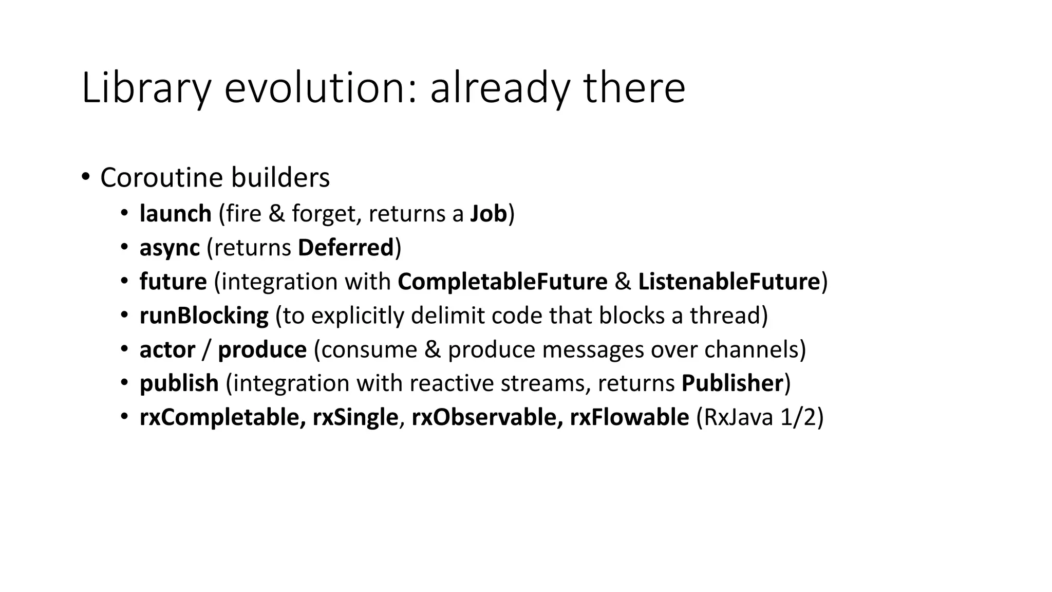 Library	evolution:	already	there
• Coroutine	builders
• launch (fire	&	forget,	returns	a	Job)
• async (returns	Deferred)
• future	(integration	with	CompletableFuture &	ListenableFuture)
• runBlocking (to	explicitly	delimit	code	that	blocks	a	thread)
• actor	/ produce	(consume	&	produce	messages	over	channels)
• publish (integration	with	reactive	streams,	returns	Publisher)
• rxCompletable,	rxSingle,	rxObservable,	rxFlowable (RxJava 1/2)
 