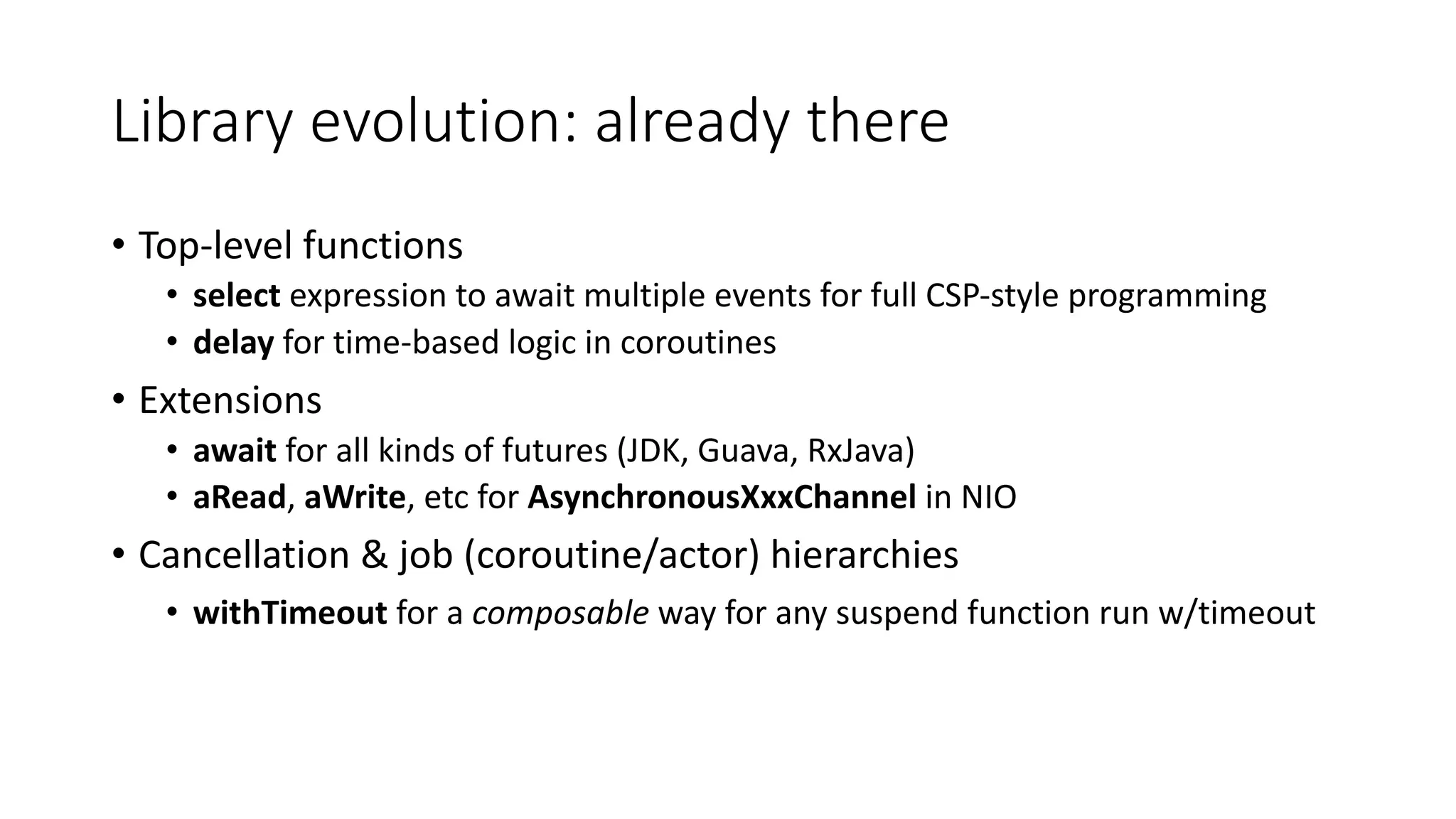 Library	evolution:	already	there
• Top-level	functions	
• select expression	to	await	multiple	events	for	full	CSP-style	programming
• delay	for	time-based	logic	in	coroutines	
• Extensions
• await for	all	kinds	of	futures	(JDK,	Guava,	RxJava)
• aRead,	aWrite,	etc for	AsynchronousXxxChannel in	NIO
• Cancellation	&	job	(coroutine/actor)	hierarchies
• withTimeout for	a	composable way	for	any	suspend	function	run	w/timeout
 
