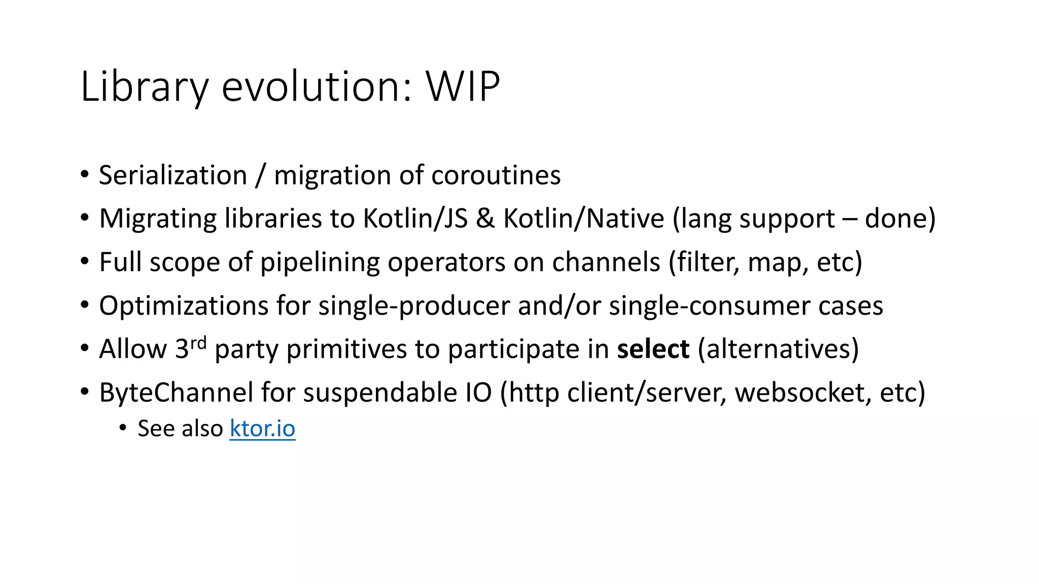 Library	evolution:	WIP
• Serialization	/	migration	of	coroutines
• Migrating	libraries	to	Kotlin/JS	&	Kotlin/Native	(lang support	– done)
• Full	scope	of	pipelining	operators	on	channels	(filter,	map,	etc)
• Optimizations	for	single-producer	and/or	single-consumer	cases
• Allow	3rd party	primitives	to	participate	in	select (alternatives)
• ByteChannel for	suspendable IO	(http	client/server,	websocket,	etc)
• See	also	ktor.io
 