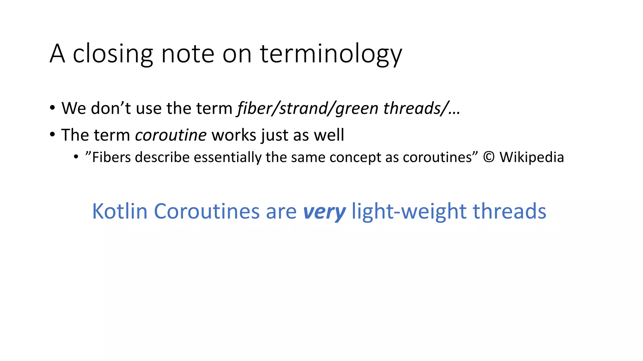 A	closing	note	on	terminology
• We	don’t	use	the	term	fiber/strand/green	threads/…
• The	term	coroutine works	just	as	well
• ”Fibers	describe	essentially	the	same	concept	as	coroutines”	©	Wikipedia
Kotlin	Coroutines	are	very light-weight	threads
 